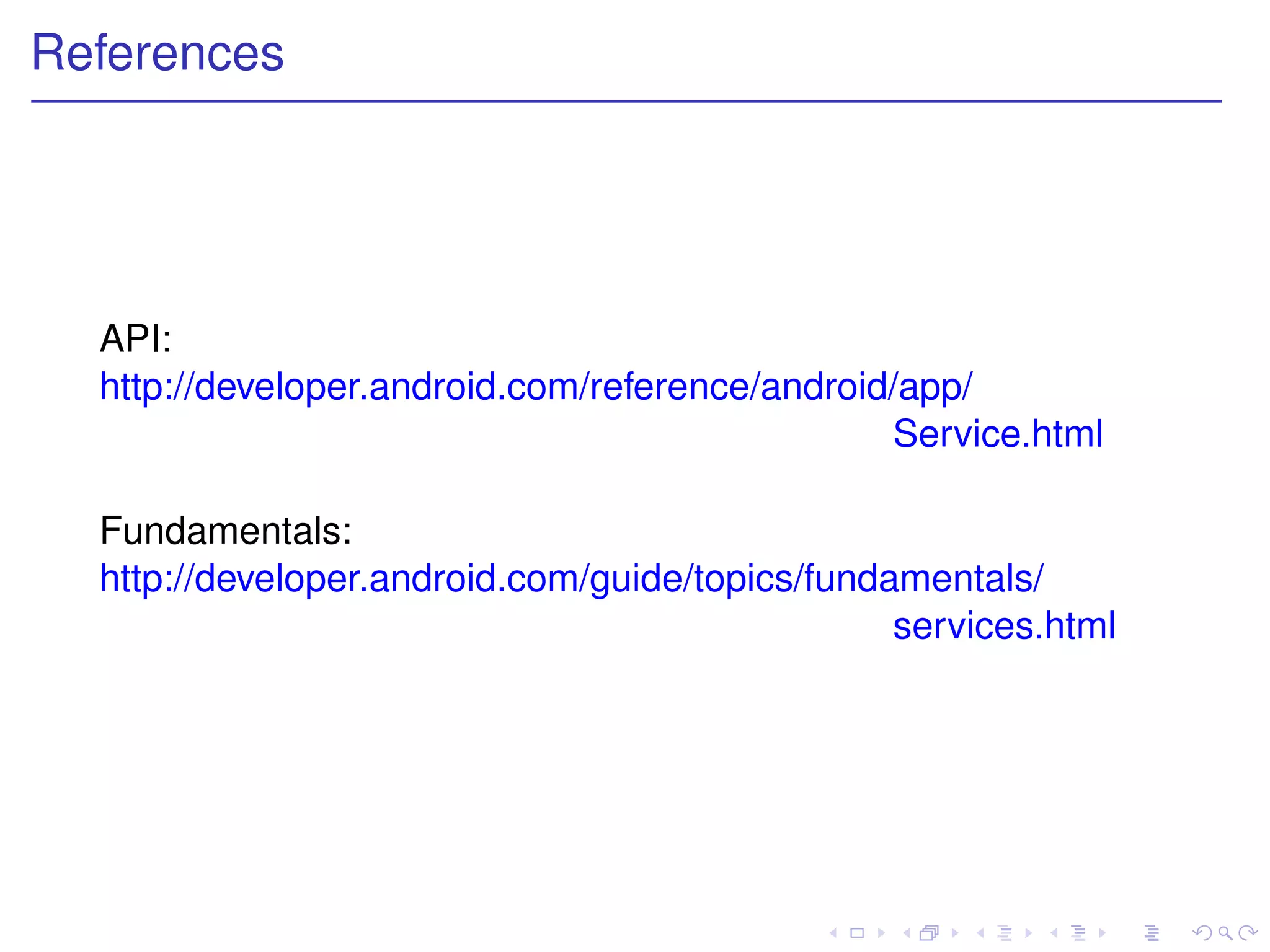 References




  API:
  http://developer.android.com/reference/android/app/
                                                Service.html

  Fundamentals:
  http://developer.android.com/guide/topics/fundamentals/
                                                 services.html
 