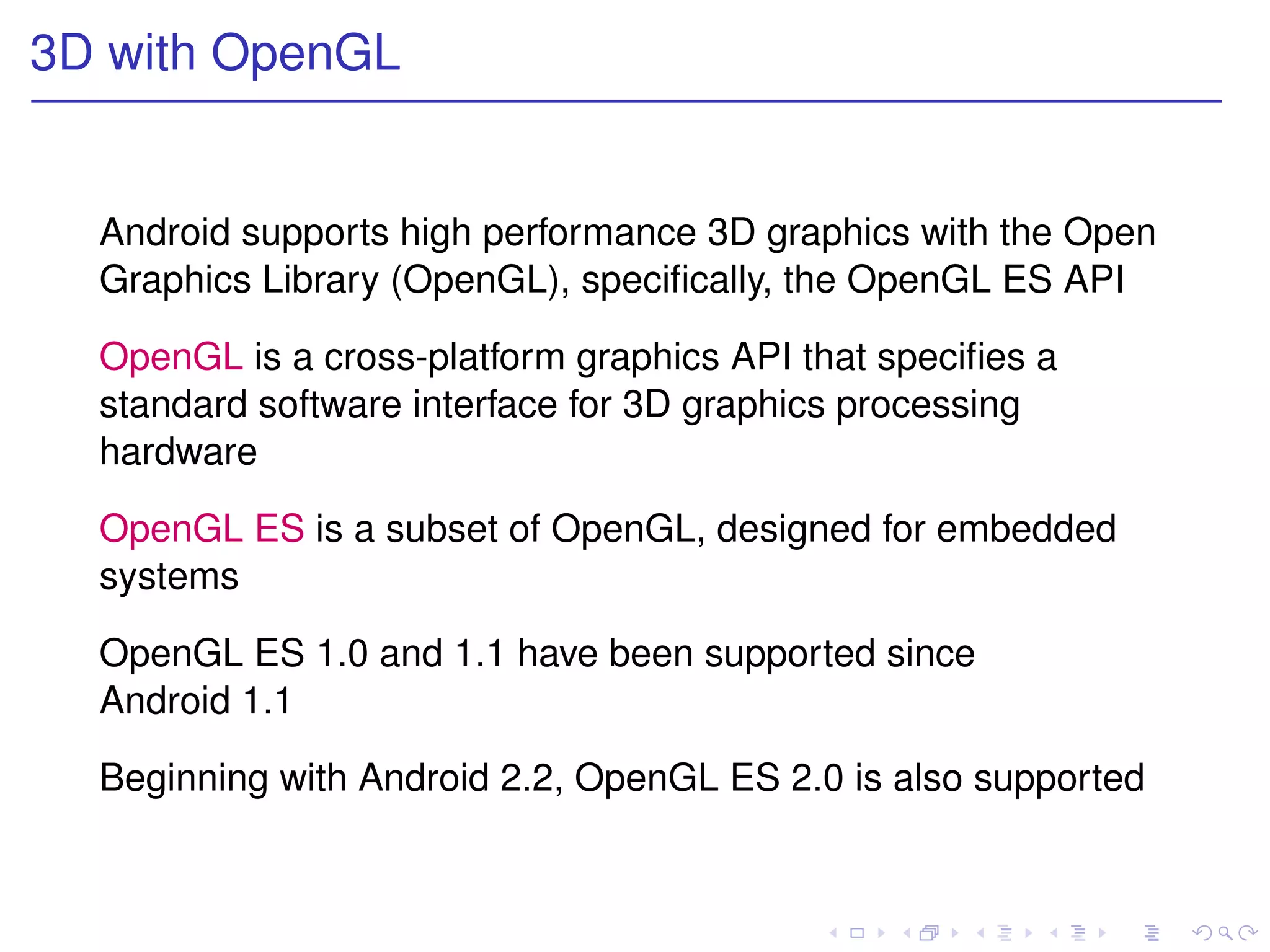 3D with OpenGL


  Android supports high performance 3D graphics with the Open
  Graphics Library (OpenGL), speciﬁcally, the OpenGL ES API

  OpenGL is a cross-platform graphics API that speciﬁes a
  standard software interface for 3D graphics processing
  hardware

  OpenGL ES is a subset of OpenGL, designed for embedded
  systems

  OpenGL ES 1.0 and 1.1 have been supported since
  Android 1.1

  Beginning with Android 2.2, OpenGL ES 2.0 is also supported
 