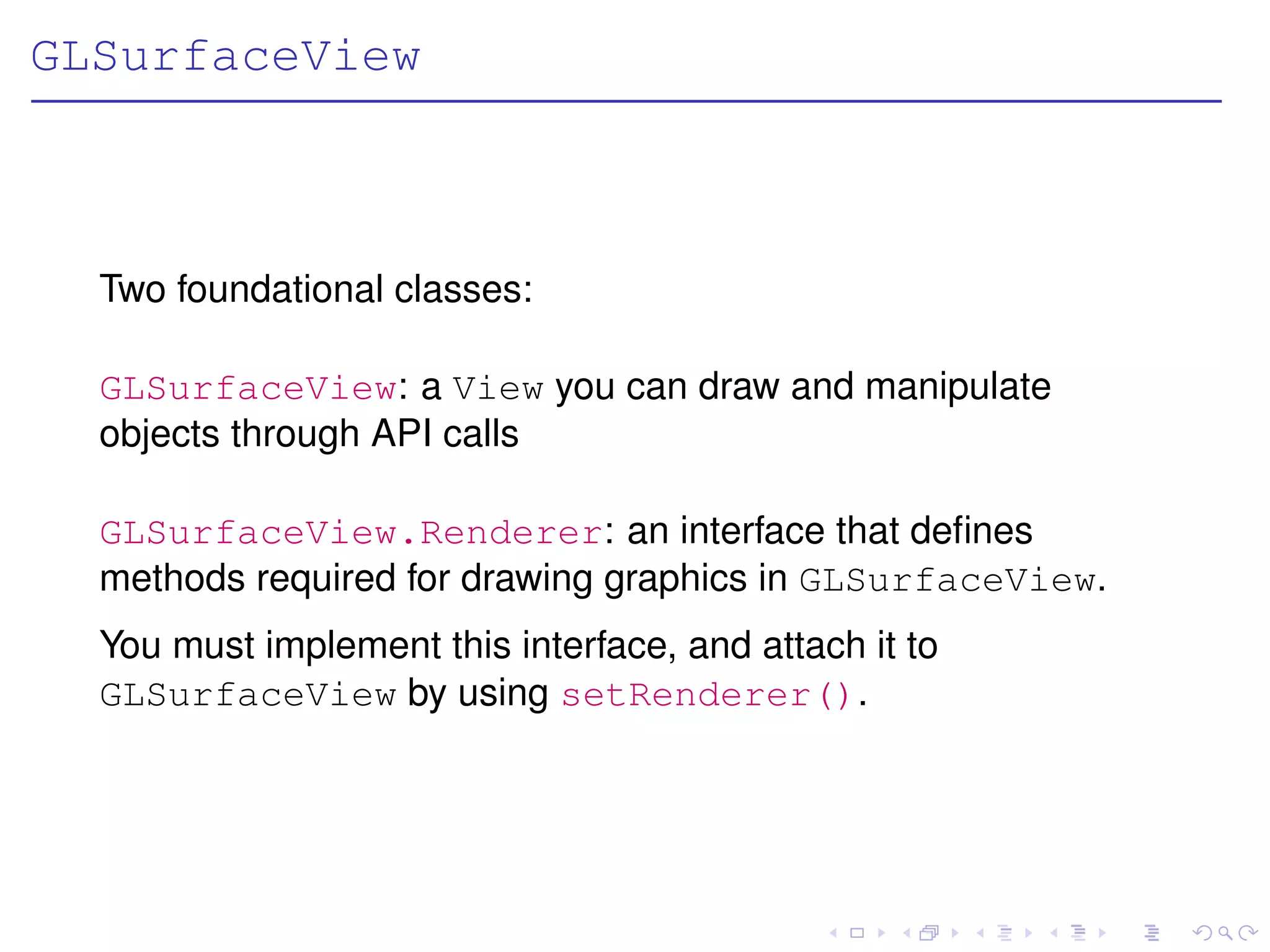 GLSurfaceView



  Two foundational classes:

  GLSurfaceView: a View you can draw and manipulate
  objects through API calls

  GLSurfaceView.Renderer: an interface that deﬁnes
  methods required for drawing graphics in GLSurfaceView.
  You must implement this interface, and attach it to
  GLSurfaceView by using setRenderer().
 