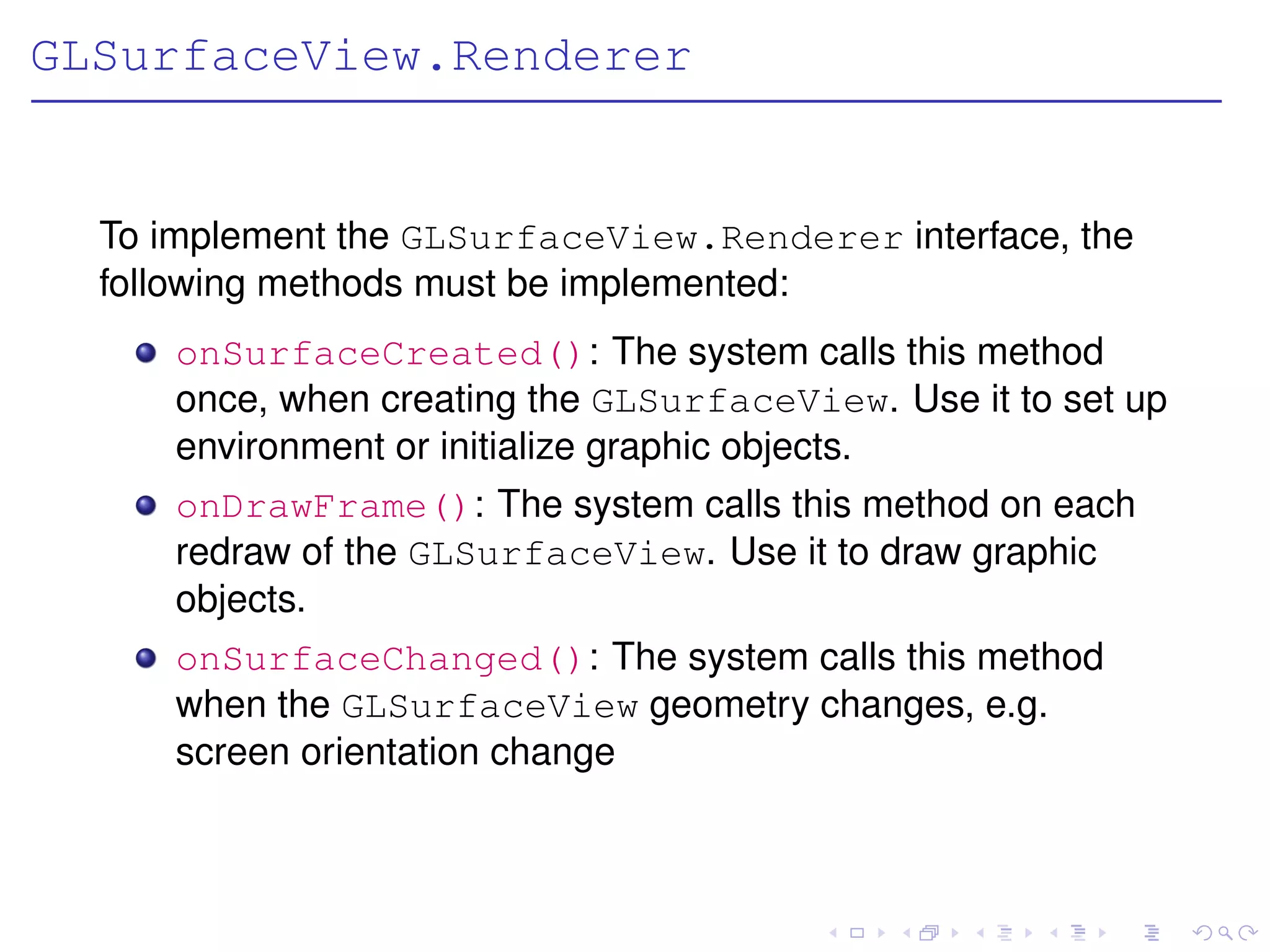 GLSurfaceView.Renderer


  To implement the GLSurfaceView.Renderer interface, the
  following methods must be implemented:
     onSurfaceCreated(): The system calls this method
     once, when creating the GLSurfaceView. Use it to set up
     environment or initialize graphic objects.
     onDrawFrame(): The system calls this method on each
     redraw of the GLSurfaceView. Use it to draw graphic
     objects.
     onSurfaceChanged(): The system calls this method
     when the GLSurfaceView geometry changes, e.g.
     screen orientation change
 