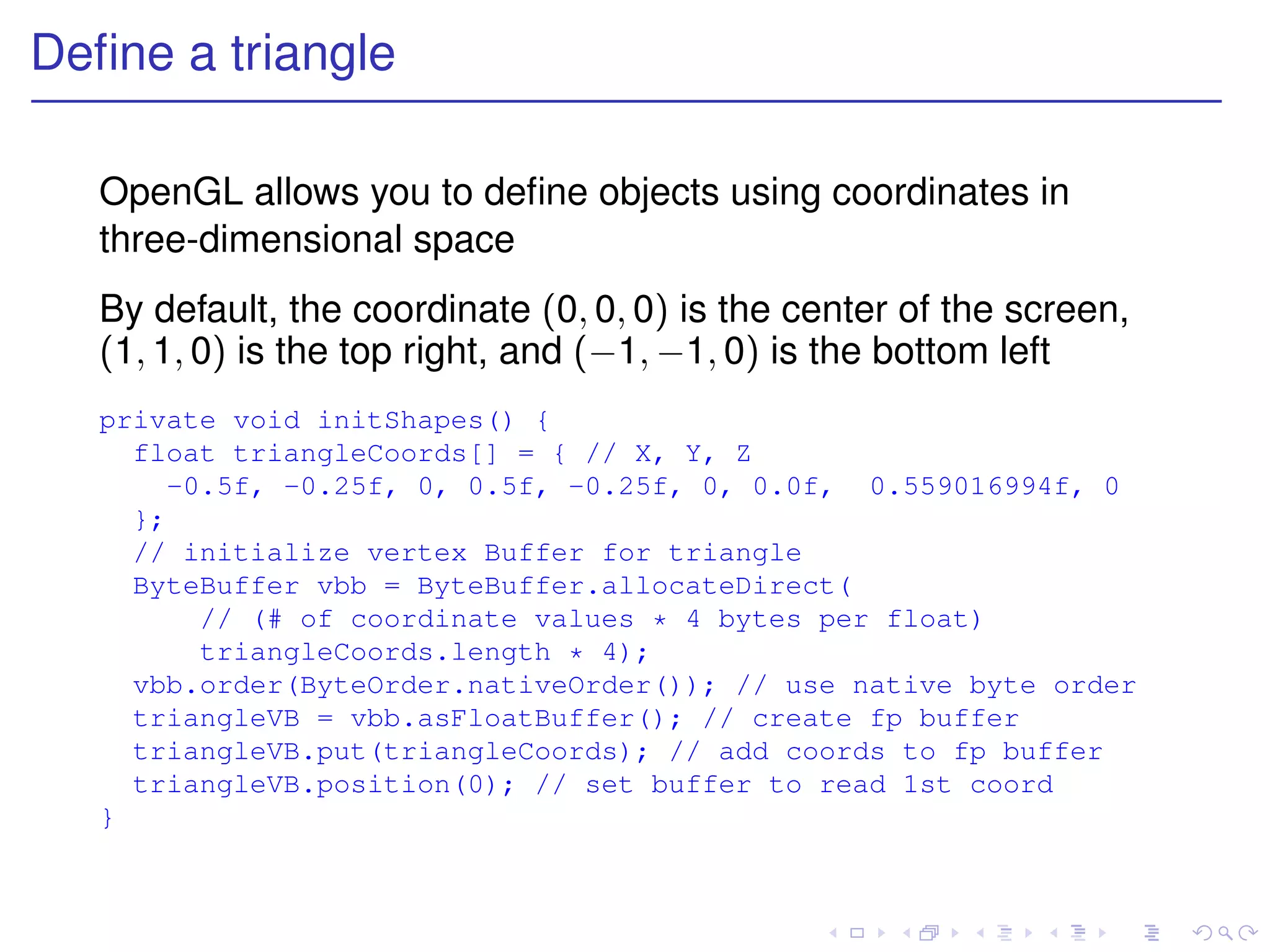 Deﬁne a triangle

   OpenGL allows you to deﬁne objects using coordinates in
   three-dimensional space
   By default, the coordinate (0, 0, 0) is the center of the screen,
   (1, 1, 0) is the top right, and (−1, −1, 0) is the bottom left
   private void initShapes() {
     float triangleCoords[] = { // X, Y, Z
       -0.5f, -0.25f, 0, 0.5f, -0.25f, 0, 0.0f, 0.559016994f, 0
     };
     // initialize vertex Buffer for triangle
     ByteBuffer vbb = ByteBuffer.allocateDirect(
         // (# of coordinate values * 4 bytes per float)
         triangleCoords.length * 4);
     vbb.order(ByteOrder.nativeOrder()); // use native byte order
     triangleVB = vbb.asFloatBuffer(); // create fp buffer
     triangleVB.put(triangleCoords); // add coords to fp buffer
     triangleVB.position(0); // set buffer to read 1st coord
   }
 