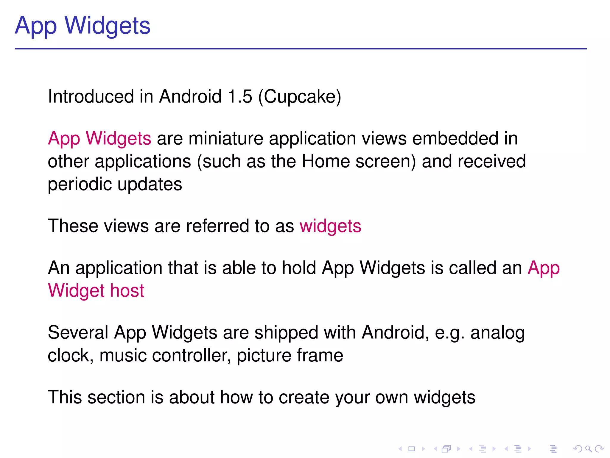 App Widgets

  Introduced in Android 1.5 (Cupcake)

  App Widgets are miniature application views embedded in
  other applications (such as the Home screen) and received
  periodic updates

  These views are referred to as widgets

  An application that is able to hold App Widgets is called an App
  Widget host

  Several App Widgets are shipped with Android, e.g. analog
  clock, music controller, picture frame

  This section is about how to create your own widgets
 