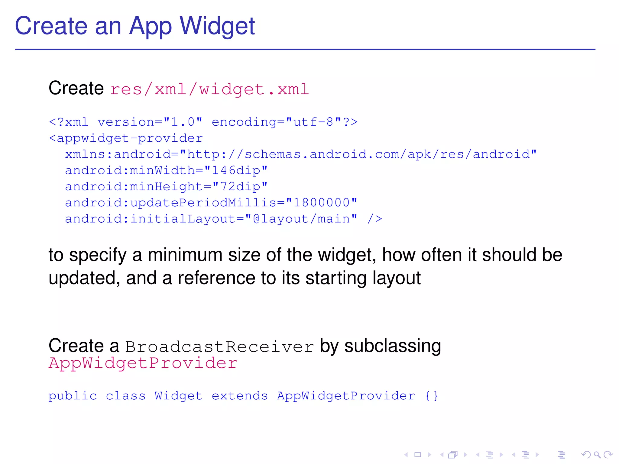 Create an App Widget

  Create res/xml/widget.xml
  <?xml version="1.0" encoding="utf-8"?>
  <appwidget-provider
    xmlns:android="http://schemas.android.com/apk/res/android"
    android:minWidth="146dip"
    android:minHeight="72dip"
    android:updatePeriodMillis="1800000"
    android:initialLayout="@layout/main" />

  to specify a minimum size of the widget, how often it should be
  updated, and a reference to its starting layout


  Create a BroadcastReceiver by subclassing
  AppWidgetProvider
  public class Widget extends AppWidgetProvider {}
 