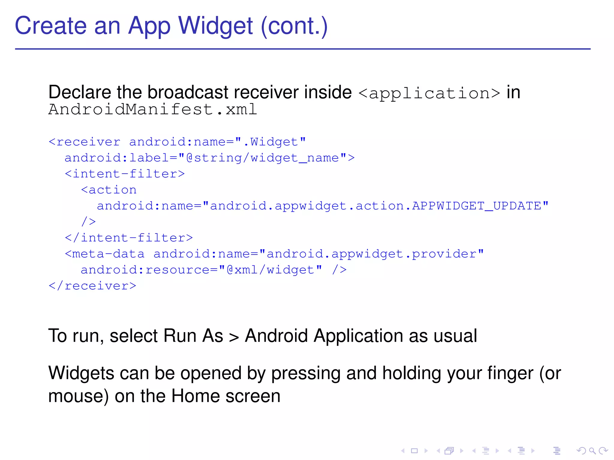 Create an App Widget (cont.)

  Declare the broadcast receiver inside <application> in
  AndroidManifest.xml
  <receiver android:name=".Widget"
    android:label="@string/widget_name">
    <intent-filter>
      <action
        android:name="android.appwidget.action.APPWIDGET_UPDATE"
      />
    </intent-filter>
    <meta-data android:name="android.appwidget.provider"
      android:resource="@xml/widget" />
  </receiver>


  To run, select Run As > Android Application as usual

  Widgets can be opened by pressing and holding your ﬁnger (or
  mouse) on the Home screen
 