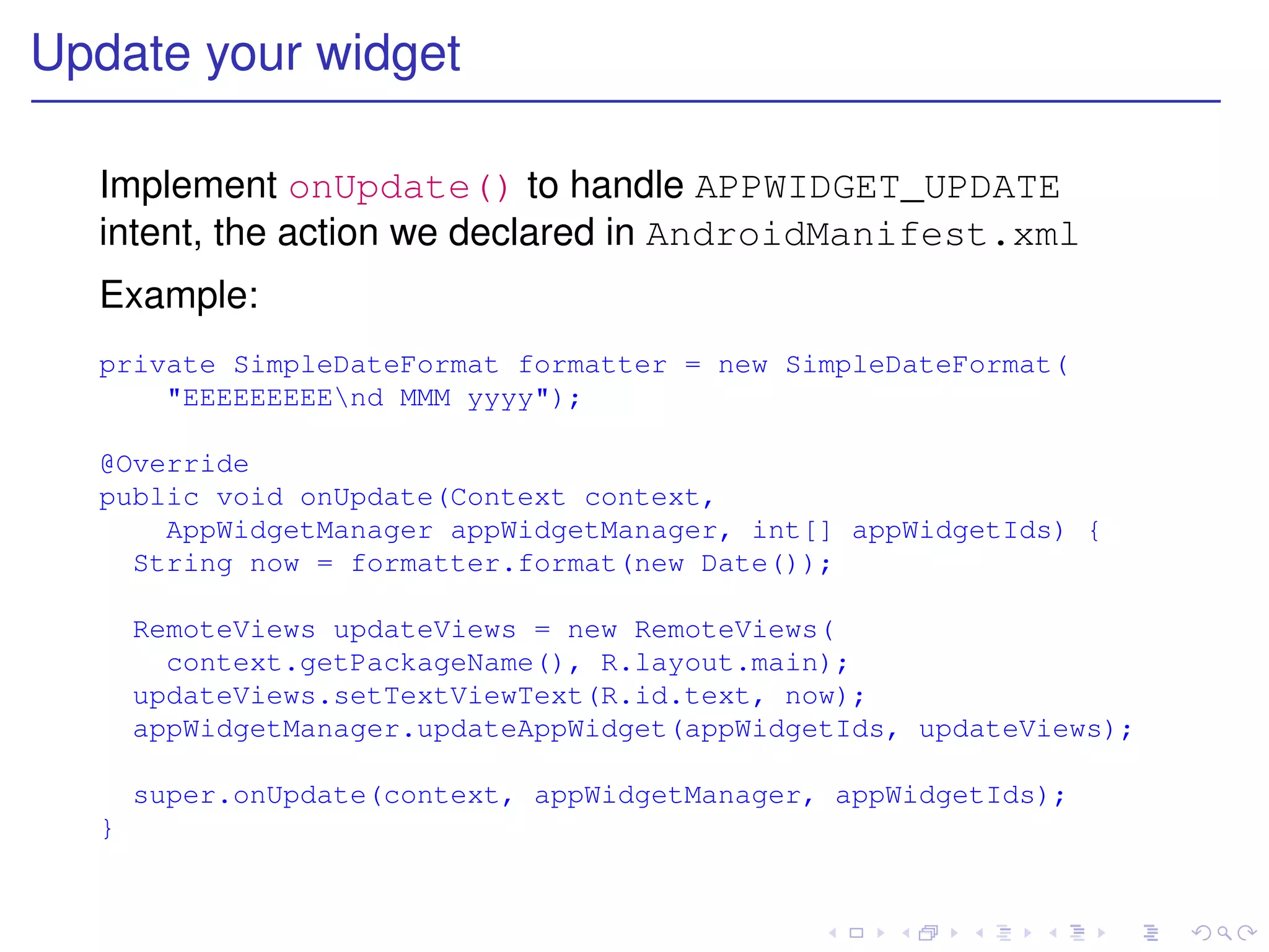 Update your widget

  Implement onUpdate() to handle APPWIDGET_UPDATE
  intent, the action we declared in AndroidManifest.xml
  Example:
  private SimpleDateFormat formatter = new SimpleDateFormat(
      "EEEEEEEEEnd MMM yyyy");

  @Override
  public void onUpdate(Context context,
      AppWidgetManager appWidgetManager, int[] appWidgetIds) {
    String now = formatter.format(new Date());

      RemoteViews updateViews = new RemoteViews(
        context.getPackageName(), R.layout.main);
      updateViews.setTextViewText(R.id.text, now);
      appWidgetManager.updateAppWidget(appWidgetIds, updateViews);

      super.onUpdate(context, appWidgetManager, appWidgetIds);
  }
 