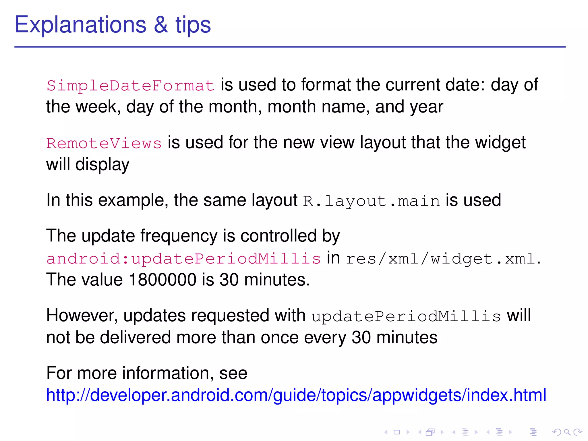 Explanations & tips

   SimpleDateFormat is used to format the current date: day of
   the week, day of the month, month name, and year

   RemoteViews is used for the new view layout that the widget
   will display

   In this example, the same layout R.layout.main is used

   The update frequency is controlled by
   android:updatePeriodMillis in res/xml/widget.xml.
   The value 1800000 is 30 minutes.

   However, updates requested with updatePeriodMillis will
   not be delivered more than once every 30 minutes

   For more information, see
   http://developer.android.com/guide/topics/appwidgets/index.html
 