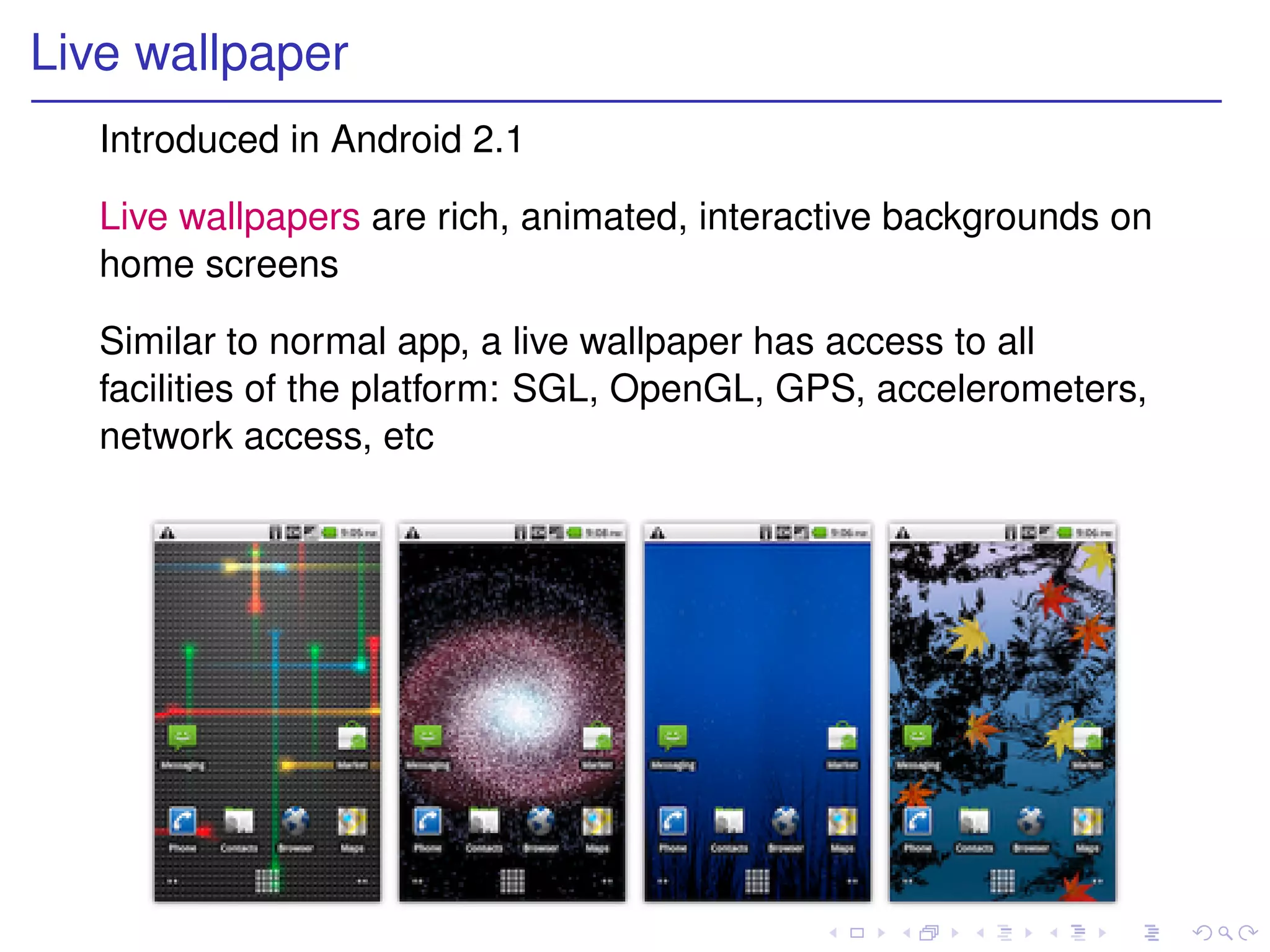 Live wallpaper
   Introduced in Android 2.1

   Live wallpapers are rich, animated, interactive backgrounds on
   home screens

   Similar to normal app, a live wallpaper has access to all
   facilities of the platform: SGL, OpenGL, GPS, accelerometers,
   network access, etc
 