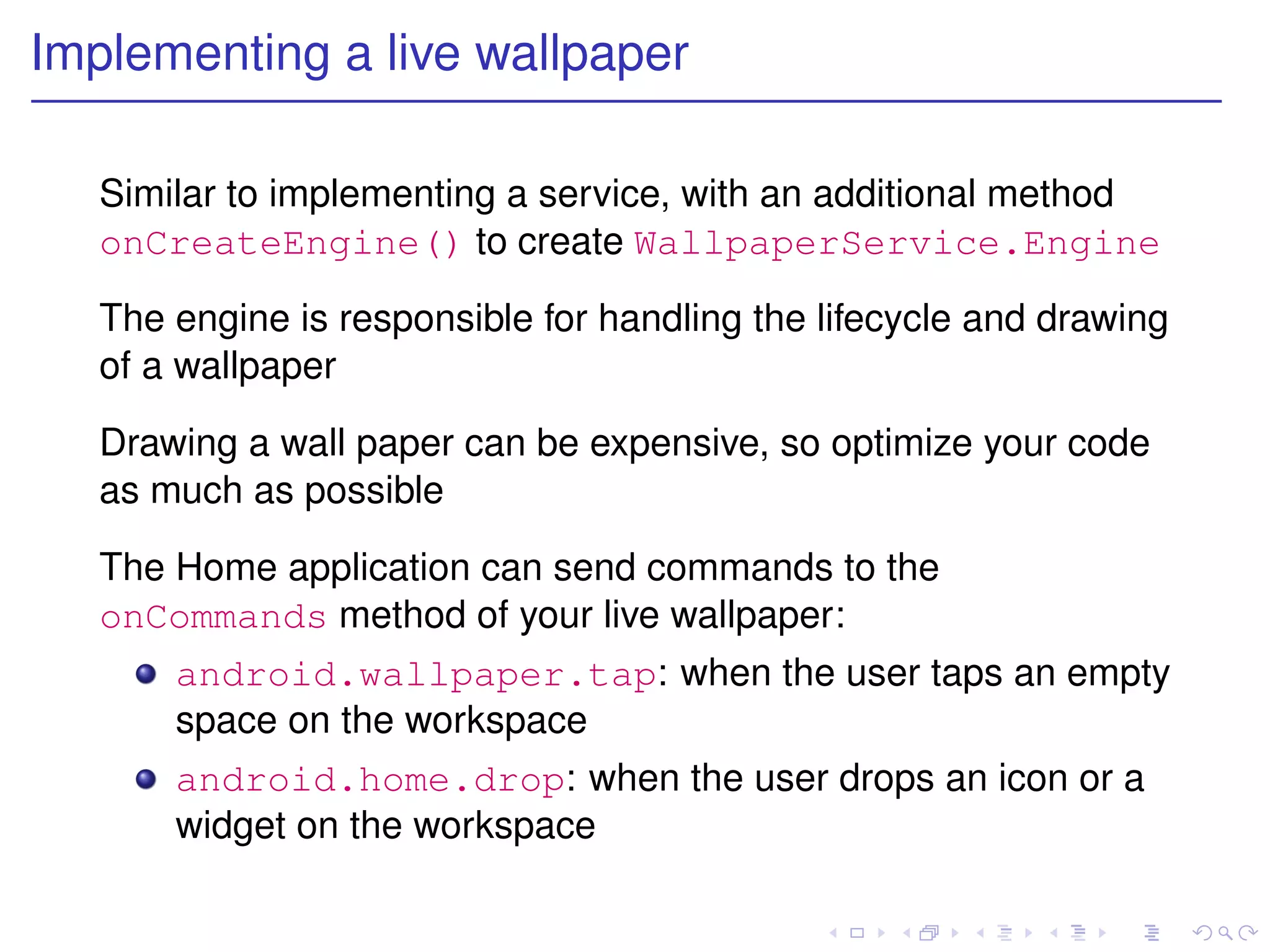 Implementing a live wallpaper

   Similar to implementing a service, with an additional method
   onCreateEngine() to create WallpaperService.Engine

   The engine is responsible for handling the lifecycle and drawing
   of a wallpaper

   Drawing a wall paper can be expensive, so optimize your code
   as much as possible

   The Home application can send commands to the
   onCommands method of your live wallpaper:
       android.wallpaper.tap: when the user taps an empty
       space on the workspace
       android.home.drop: when the user drops an icon or a
       widget on the workspace
 