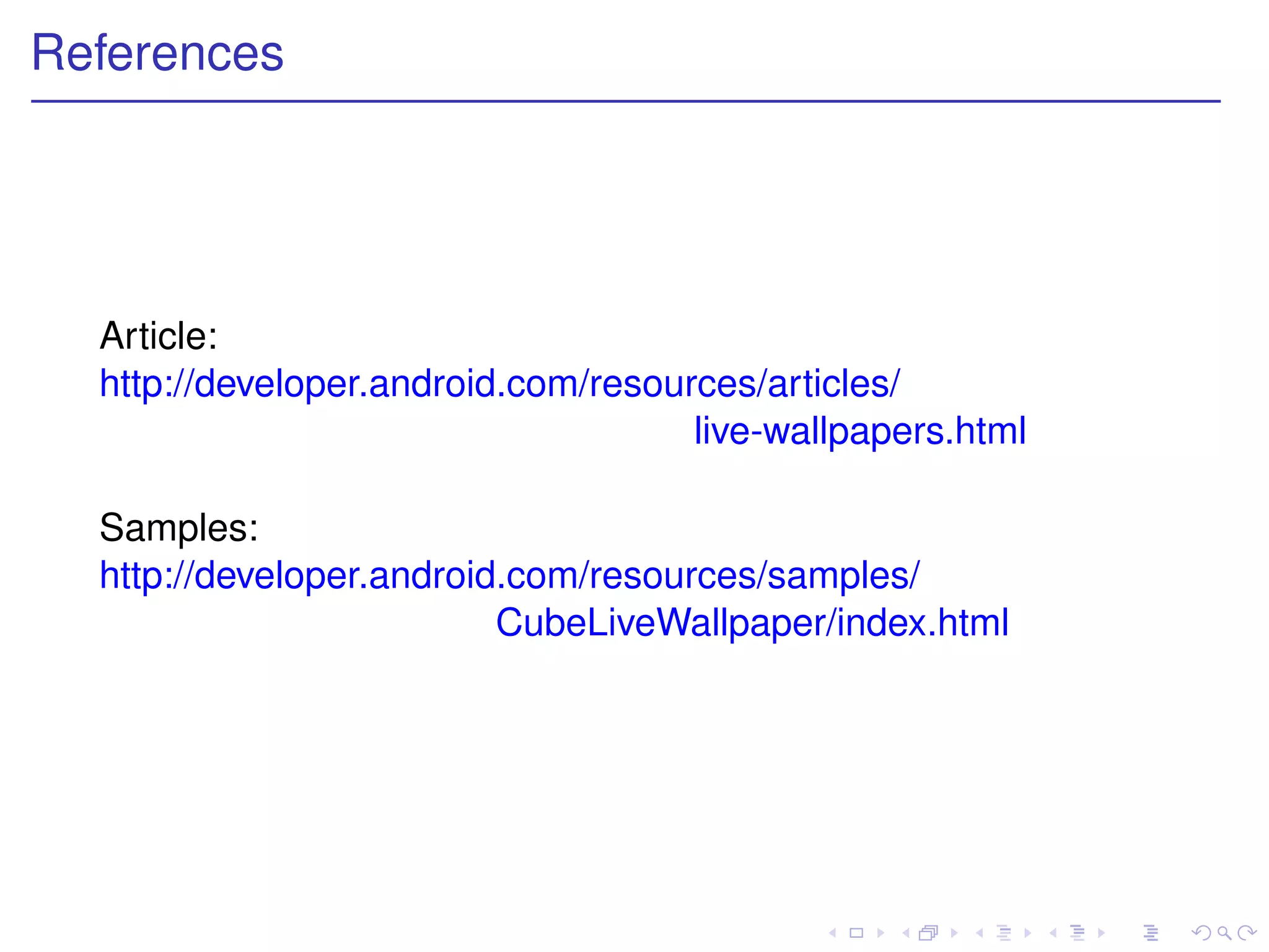 References




  Article:
  http://developer.android.com/resources/articles/
                                     live-wallpapers.html

  Samples:
  http://developer.android.com/resources/samples/
                          CubeLiveWallpaper/index.html
 