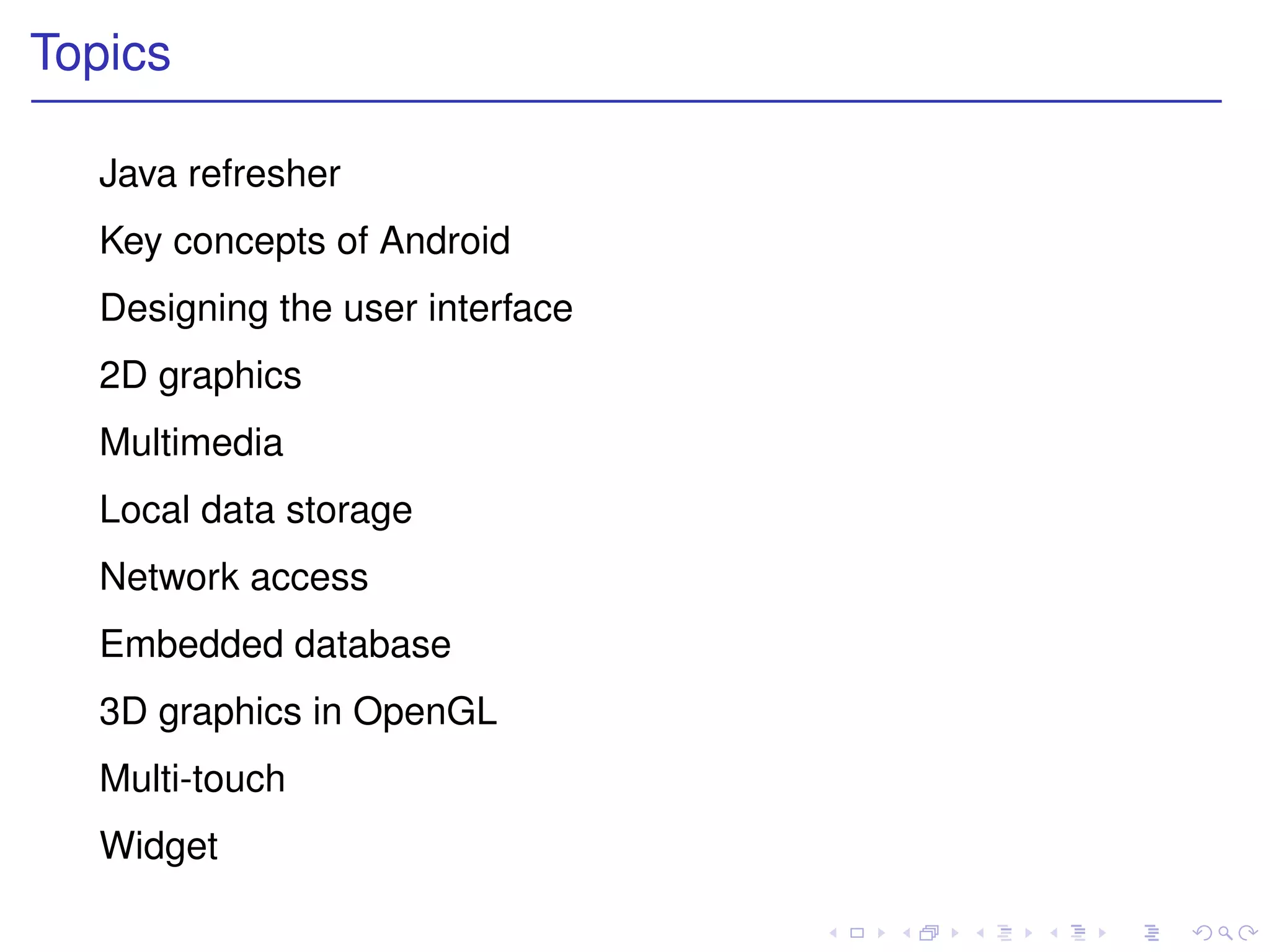 Topics

  Java refresher
  Key concepts of Android
  Designing the user interface
  2D graphics
  Multimedia
  Local data storage
  Network access
  Embedded database
  3D graphics in OpenGL
  Multi-touch
  Widget
 