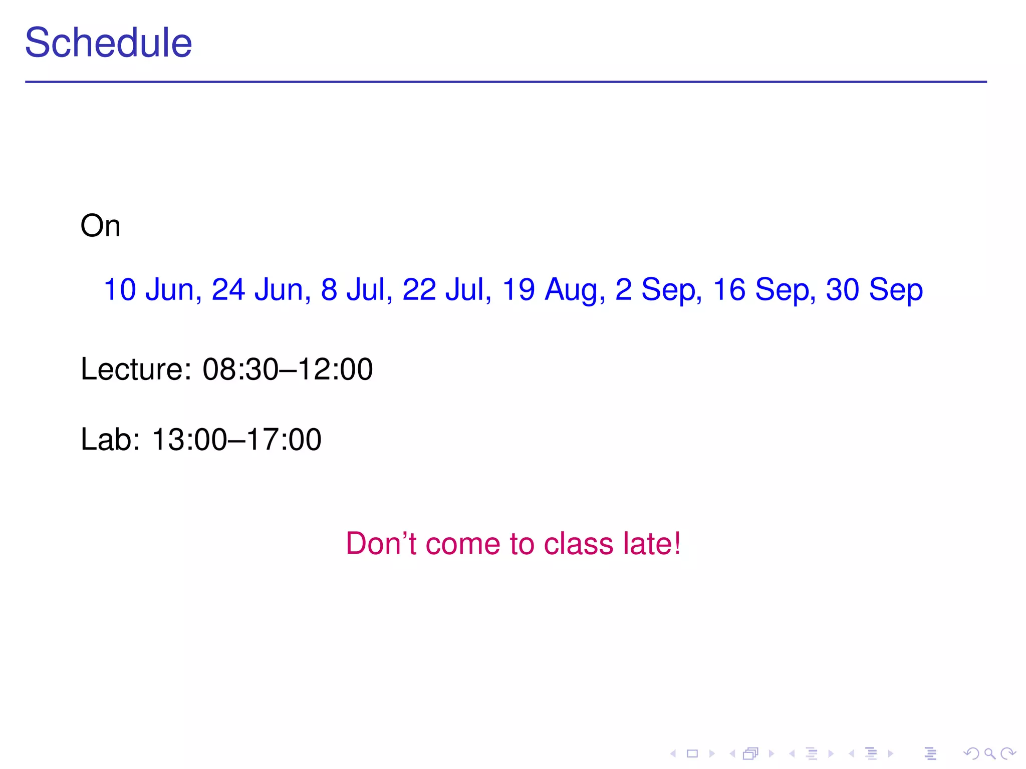 Schedule



  On

   10 Jun, 24 Jun, 8 Jul, 22 Jul, 19 Aug, 2 Sep, 16 Sep, 30 Sep

  Lecture: 08:30–12:00

  Lab: 13:00–17:00


                     Don’t come to class late!
 