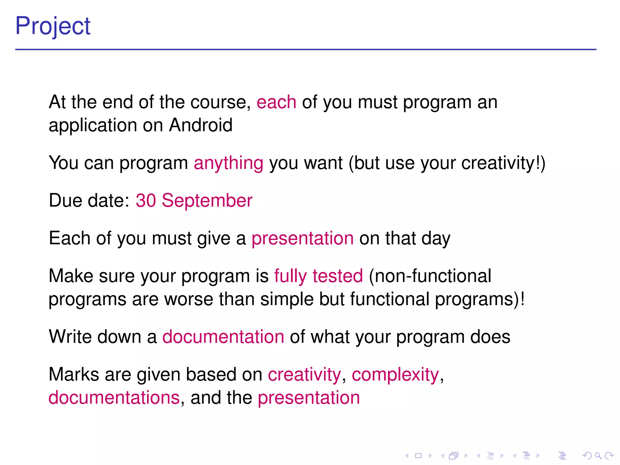Project


   At the end of the course, each of you must program an
   application on Android

   You can program anything you want (but use your creativity!)

   Due date: 30 September

   Each of you must give a presentation on that day

   Make sure your program is fully tested (non-functional
   programs are worse than simple but functional programs)!

   Write down a documentation of what your program does

   Marks are given based on creativity, complexity,
   documentations, and the presentation
 