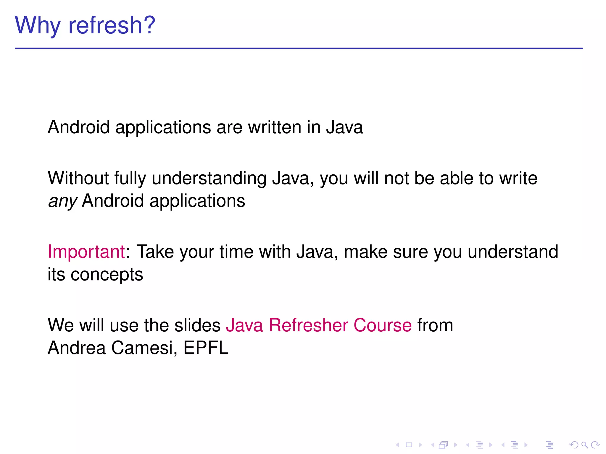 Why refresh?



  Android applications are written in Java

  Without fully understanding Java, you will not be able to write
  any Android applications

  Important: Take your time with Java, make sure you understand
  its concepts

  We will use the slides Java Refresher Course from
  Andrea Camesi, EPFL
 