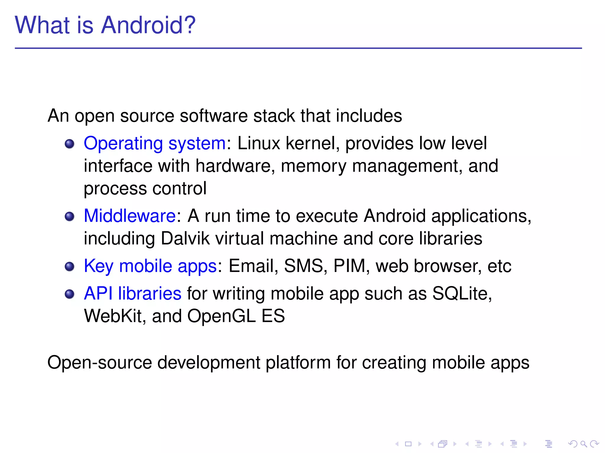What is Android?


  An open source software stack that includes
      Operating system: Linux kernel, provides low level
      interface with hardware, memory management, and
      process control
      Middleware: A run time to execute Android applications,
      including Dalvik virtual machine and core libraries
      Key mobile apps: Email, SMS, PIM, web browser, etc
      API libraries for writing mobile app such as SQLite,
      WebKit, and OpenGL ES

  Open-source development platform for creating mobile apps
 