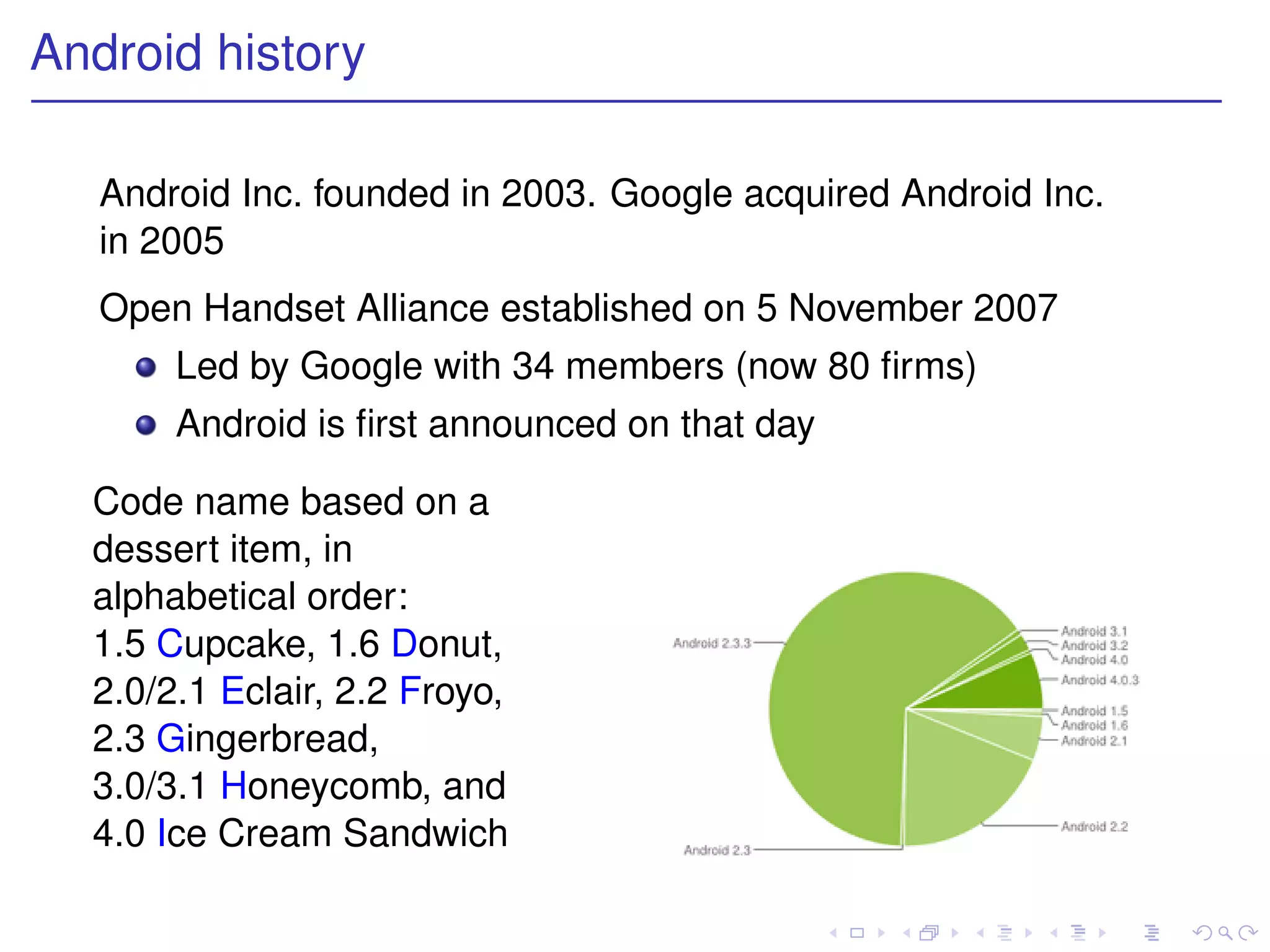 Android history

   Android Inc. founded in 2003. Google acquired Android Inc.
   in 2005
   Open Handset Alliance established on 5 November 2007
       Led by Google with 34 members (now 80 ﬁrms)
       Android is ﬁrst announced on that day

  Code name based on a
  dessert item, in
  alphabetical order:
  1.5 Cupcake, 1.6 Donut,
  2.0/2.1 Eclair, 2.2 Froyo,
  2.3 Gingerbread,
  3.0/3.1 Honeycomb, and
  4.0 Ice Cream Sandwich
 