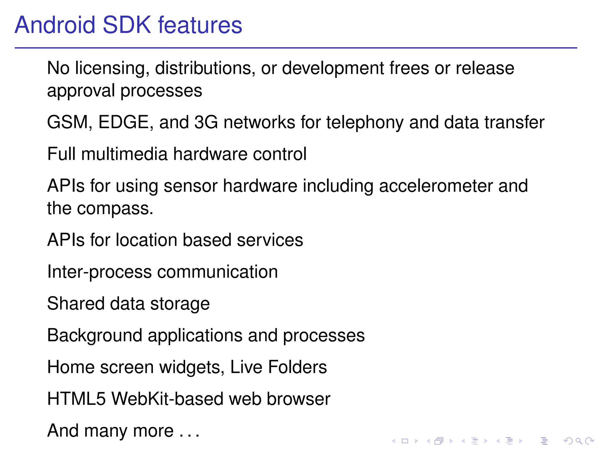 Android SDK features
  No licensing, distributions, or development frees or release
  approval processes
  GSM, EDGE, and 3G networks for telephony and data transfer
  Full multimedia hardware control
  APIs for using sensor hardware including accelerometer and
  the compass.
  APIs for location based services
  Inter-process communication
  Shared data storage
  Background applications and processes
  Home screen widgets, Live Folders
  HTML5 WebKit-based web browser
  And many more . . .
 