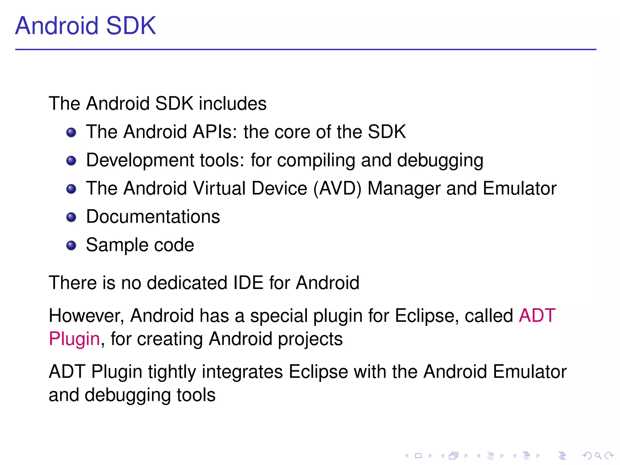 Android SDK


  The Android SDK includes
      The Android APIs: the core of the SDK
      Development tools: for compiling and debugging
      The Android Virtual Device (AVD) Manager and Emulator
      Documentations
      Sample code

  There is no dedicated IDE for Android
  However, Android has a special plugin for Eclipse, called ADT
  Plugin, for creating Android projects
  ADT Plugin tightly integrates Eclipse with the Android Emulator
  and debugging tools
 