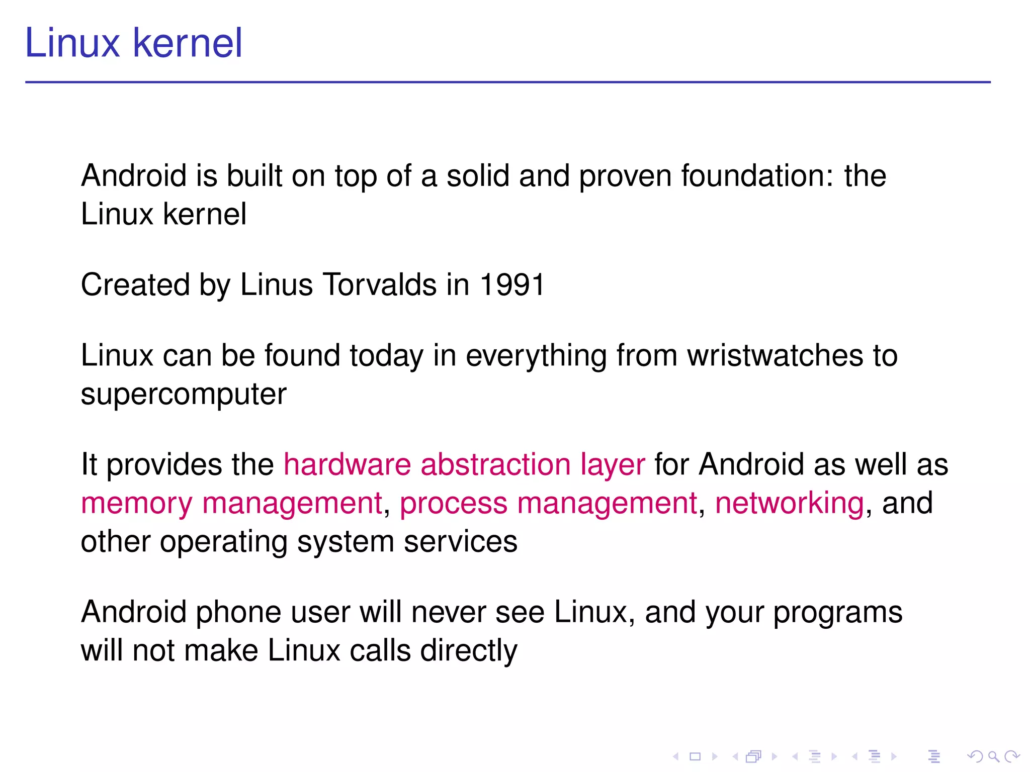 Linux kernel


   Android is built on top of a solid and proven foundation: the
   Linux kernel

   Created by Linus Torvalds in 1991

   Linux can be found today in everything from wristwatches to
   supercomputer

   It provides the hardware abstraction layer for Android as well as
   memory management, process management, networking, and
   other operating system services

   Android phone user will never see Linux, and your programs
   will not make Linux calls directly
 