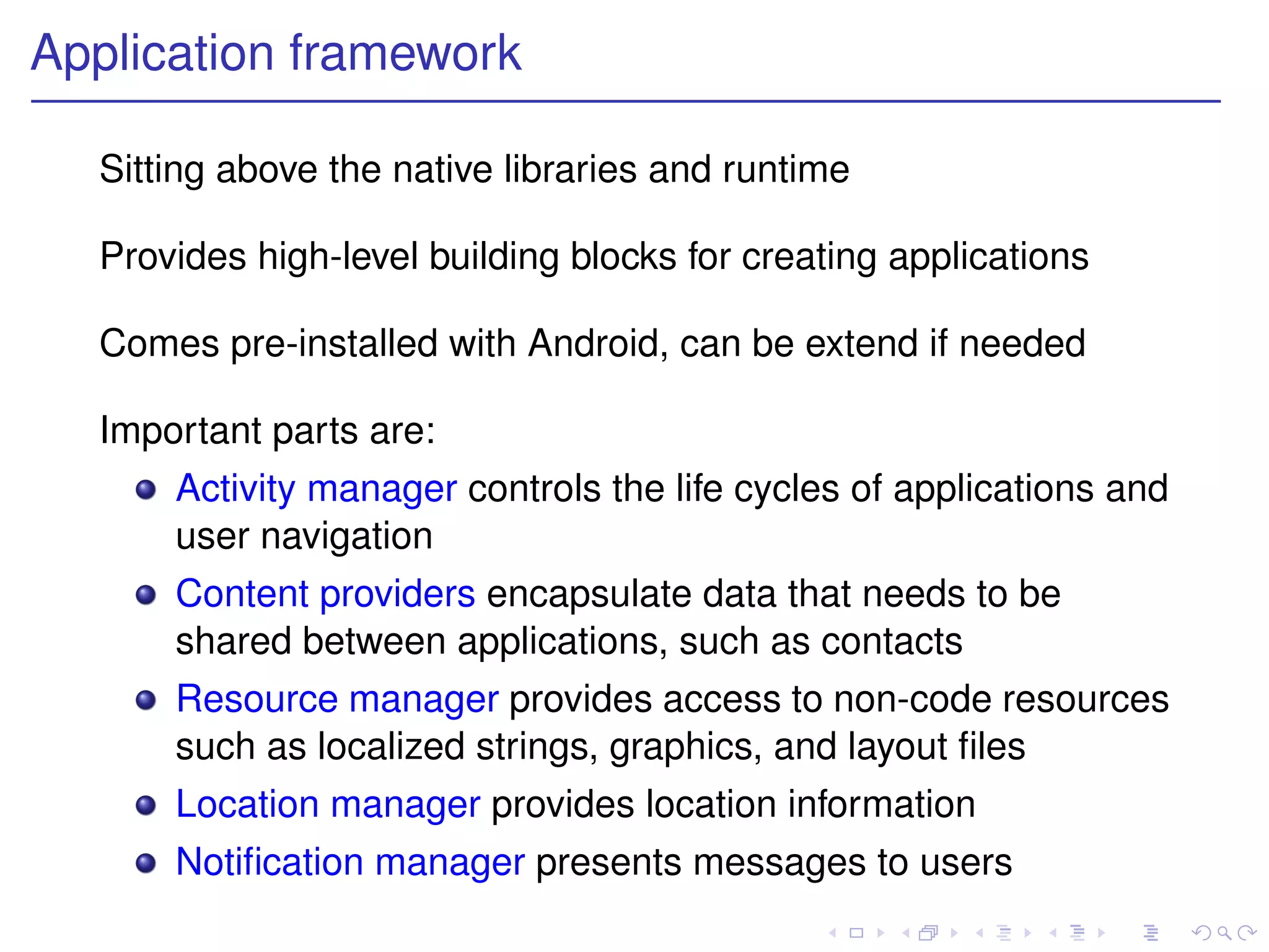 Application framework

  Sitting above the native libraries and runtime

  Provides high-level building blocks for creating applications

  Comes pre-installed with Android, can be extend if needed

  Important parts are:
      Activity manager controls the life cycles of applications and
      user navigation
      Content providers encapsulate data that needs to be
      shared between applications, such as contacts
      Resource manager provides access to non-code resources
      such as localized strings, graphics, and layout ﬁles
      Location manager provides location information
      Notiﬁcation manager presents messages to users
 