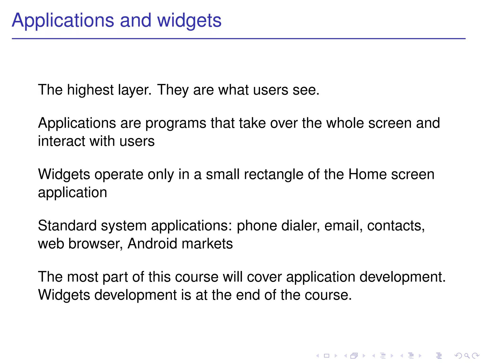 Applications and widgets


   The highest layer. They are what users see.

   Applications are programs that take over the whole screen and
   interact with users

   Widgets operate only in a small rectangle of the Home screen
   application

   Standard system applications: phone dialer, email, contacts,
   web browser, Android markets

   The most part of this course will cover application development.
   Widgets development is at the end of the course.
 