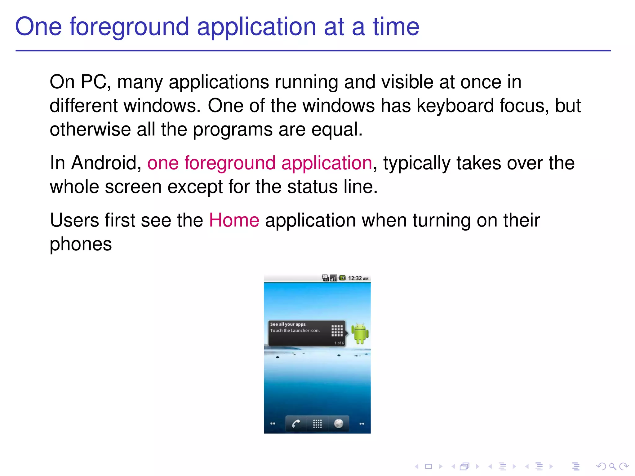 One foreground application at a time

   On PC, many applications running and visible at once in
   different windows. One of the windows has keyboard focus, but
   otherwise all the programs are equal.
   In Android, one foreground application, typically takes over the
   whole screen except for the status line.
   Users ﬁrst see the Home application when turning on their
   phones
 