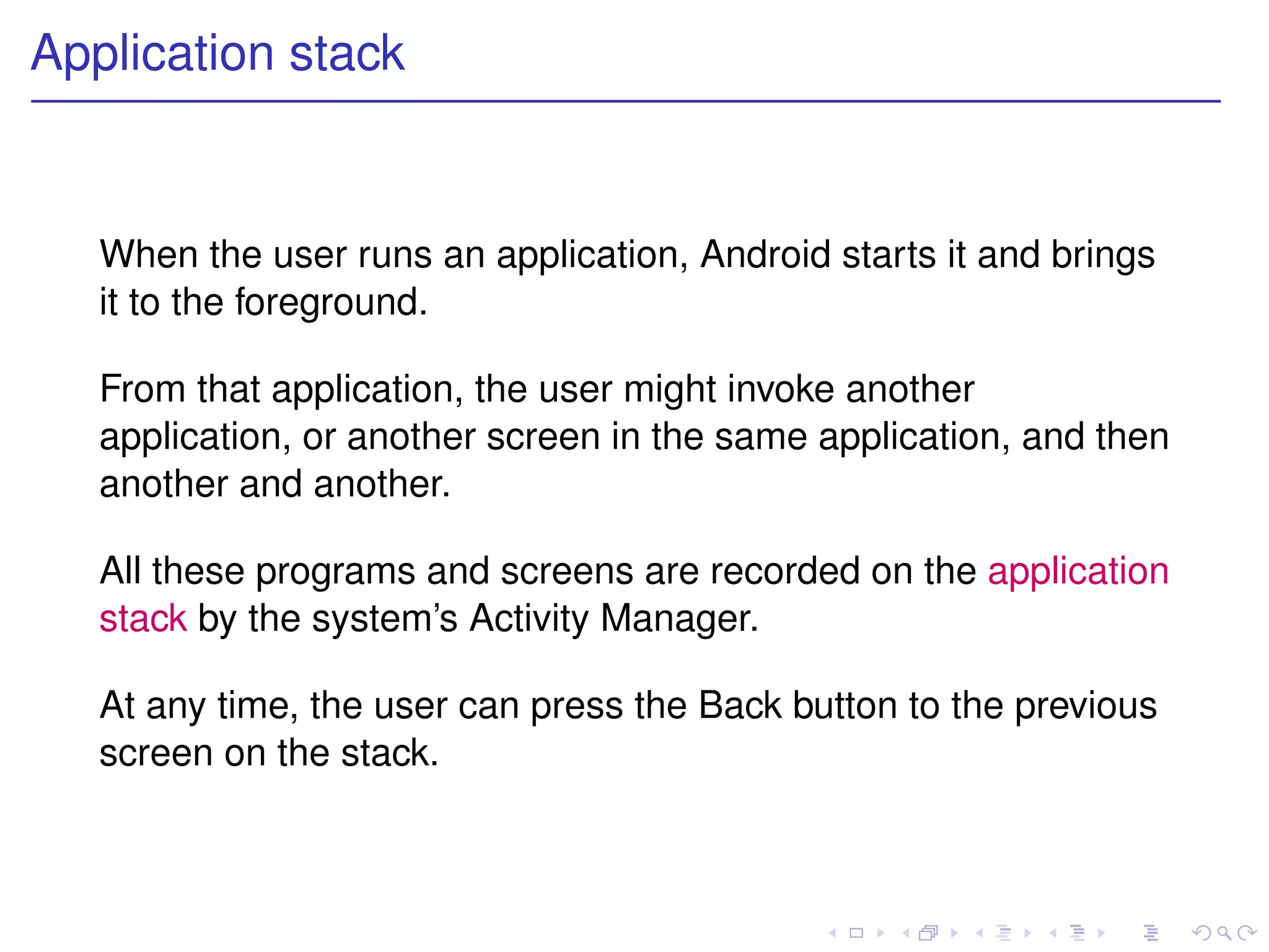 Application stack


   When the user runs an application, Android starts it and brings
   it to the foreground.

   From that application, the user might invoke another
   application, or another screen in the same application, and then
   another and another.

   All these programs and screens are recorded on the application
   stack by the system’s Activity Manager.

   At any time, the user can press the Back button to the previous
   screen on the stack.
 