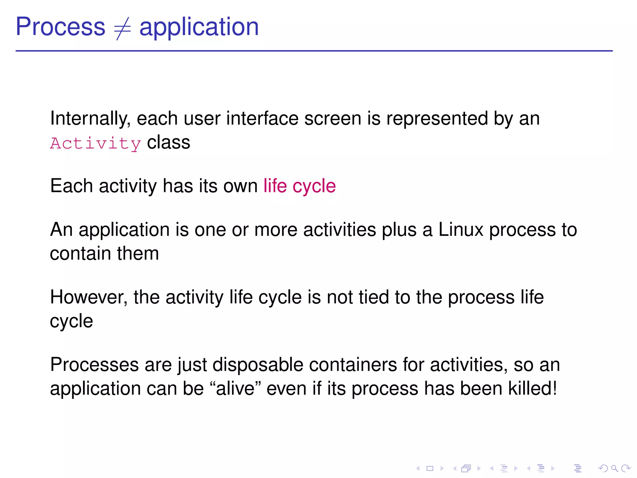 Process = application


  Internally, each user interface screen is represented by an
  Activity class

  Each activity has its own life cycle

  An application is one or more activities plus a Linux process to
  contain them

  However, the activity life cycle is not tied to the process life
  cycle

  Processes are just disposable containers for activities, so an
  application can be “alive” even if its process has been killed!
 