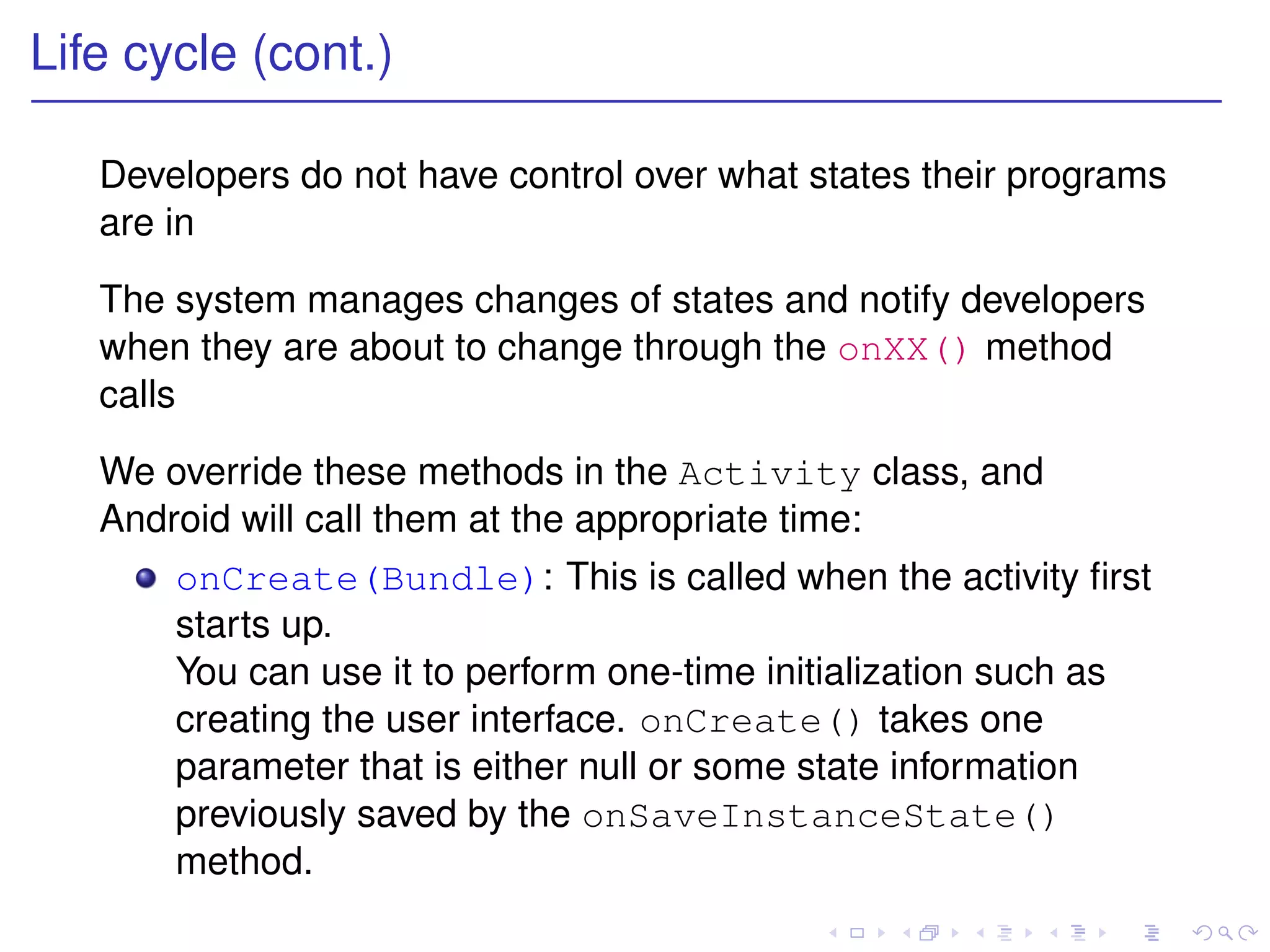 Life cycle (cont.)

   Developers do not have control over what states their programs
   are in

   The system manages changes of states and notify developers
   when they are about to change through the onXX() method
   calls

   We override these methods in the Activity class, and
   Android will call them at the appropriate time:
       onCreate(Bundle): This is called when the activity ﬁrst
       starts up.
       You can use it to perform one-time initialization such as
       creating the user interface. onCreate() takes one
       parameter that is either null or some state information
       previously saved by the onSaveInstanceState()
       method.
 