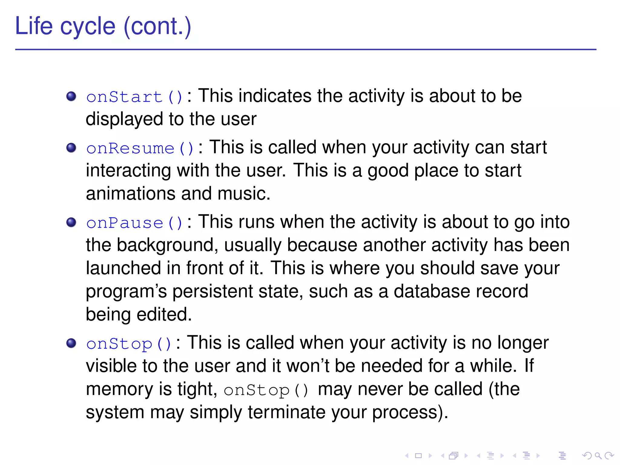 Life cycle (cont.)

       onStart(): This indicates the activity is about to be
       displayed to the user
       onResume(): This is called when your activity can start
       interacting with the user. This is a good place to start
       animations and music.
       onPause(): This runs when the activity is about to go into
       the background, usually because another activity has been
       launched in front of it. This is where you should save your
       program’s persistent state, such as a database record
       being edited.
       onStop(): This is called when your activity is no longer
       visible to the user and it won’t be needed for a while. If
       memory is tight, onStop() may never be called (the
       system may simply terminate your process).
 