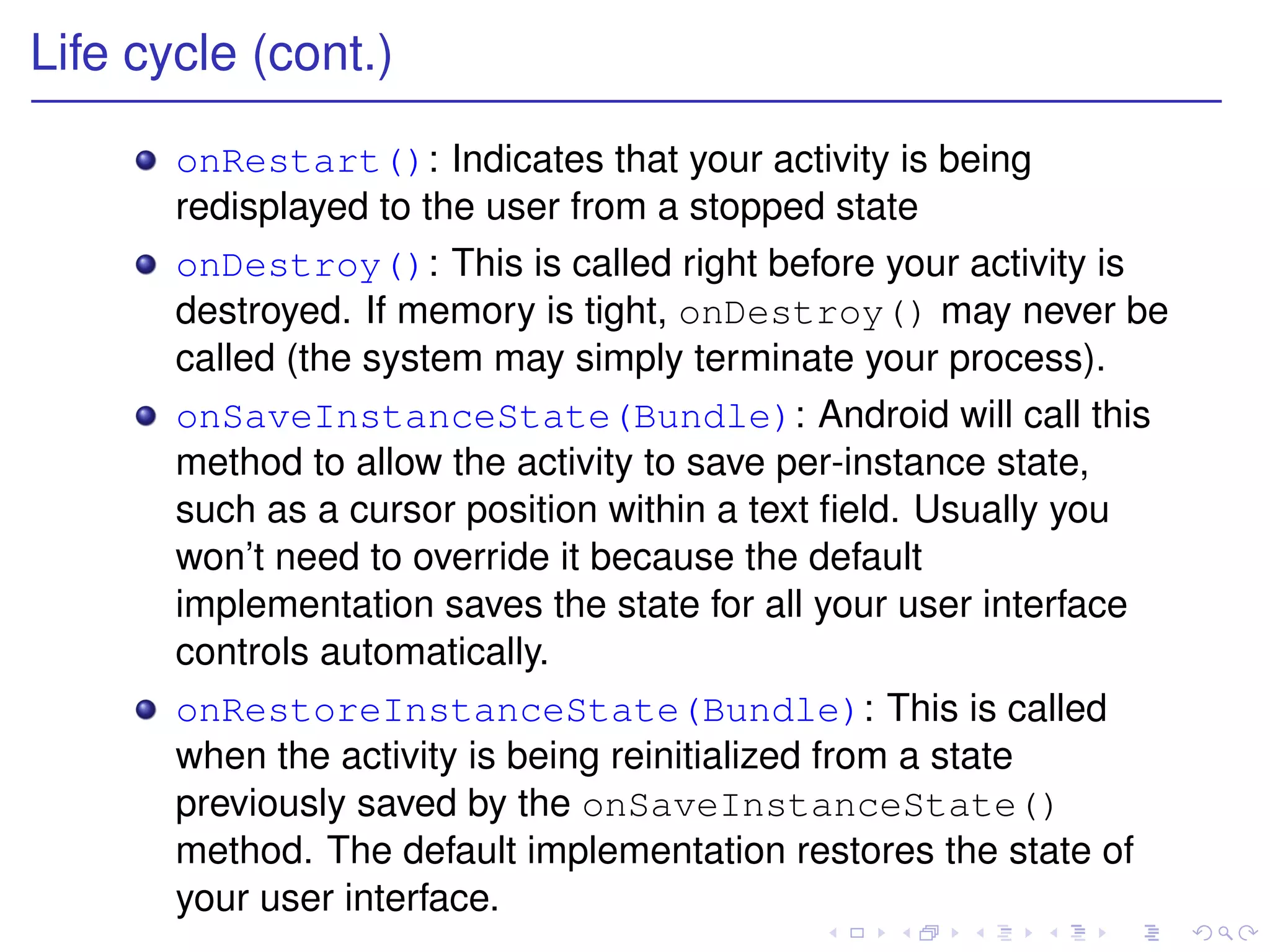 Life cycle (cont.)

       onRestart(): Indicates that your activity is being
       redisplayed to the user from a stopped state
       onDestroy(): This is called right before your activity is
       destroyed. If memory is tight, onDestroy() may never be
       called (the system may simply terminate your process).
       onSaveInstanceState(Bundle): Android will call this
       method to allow the activity to save per-instance state,
       such as a cursor position within a text ﬁeld. Usually you
       won’t need to override it because the default
       implementation saves the state for all your user interface
       controls automatically.
       onRestoreInstanceState(Bundle): This is called
       when the activity is being reinitialized from a state
       previously saved by the onSaveInstanceState()
       method. The default implementation restores the state of
       your user interface.
 