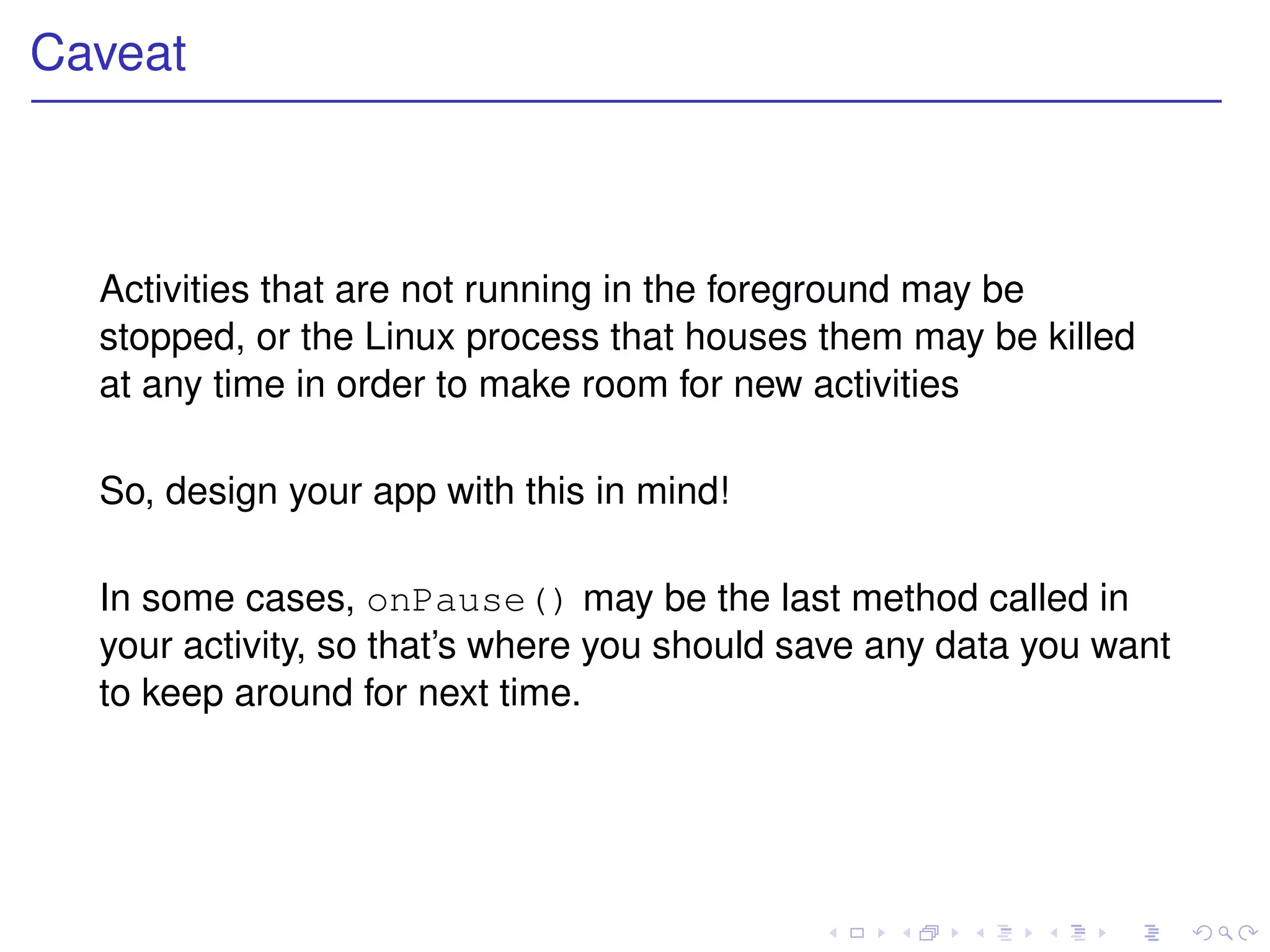 Caveat



  Activities that are not running in the foreground may be
  stopped, or the Linux process that houses them may be killed
  at any time in order to make room for new activities

  So, design your app with this in mind!

  In some cases, onPause() may be the last method called in
  your activity, so that’s where you should save any data you want
  to keep around for next time.
 