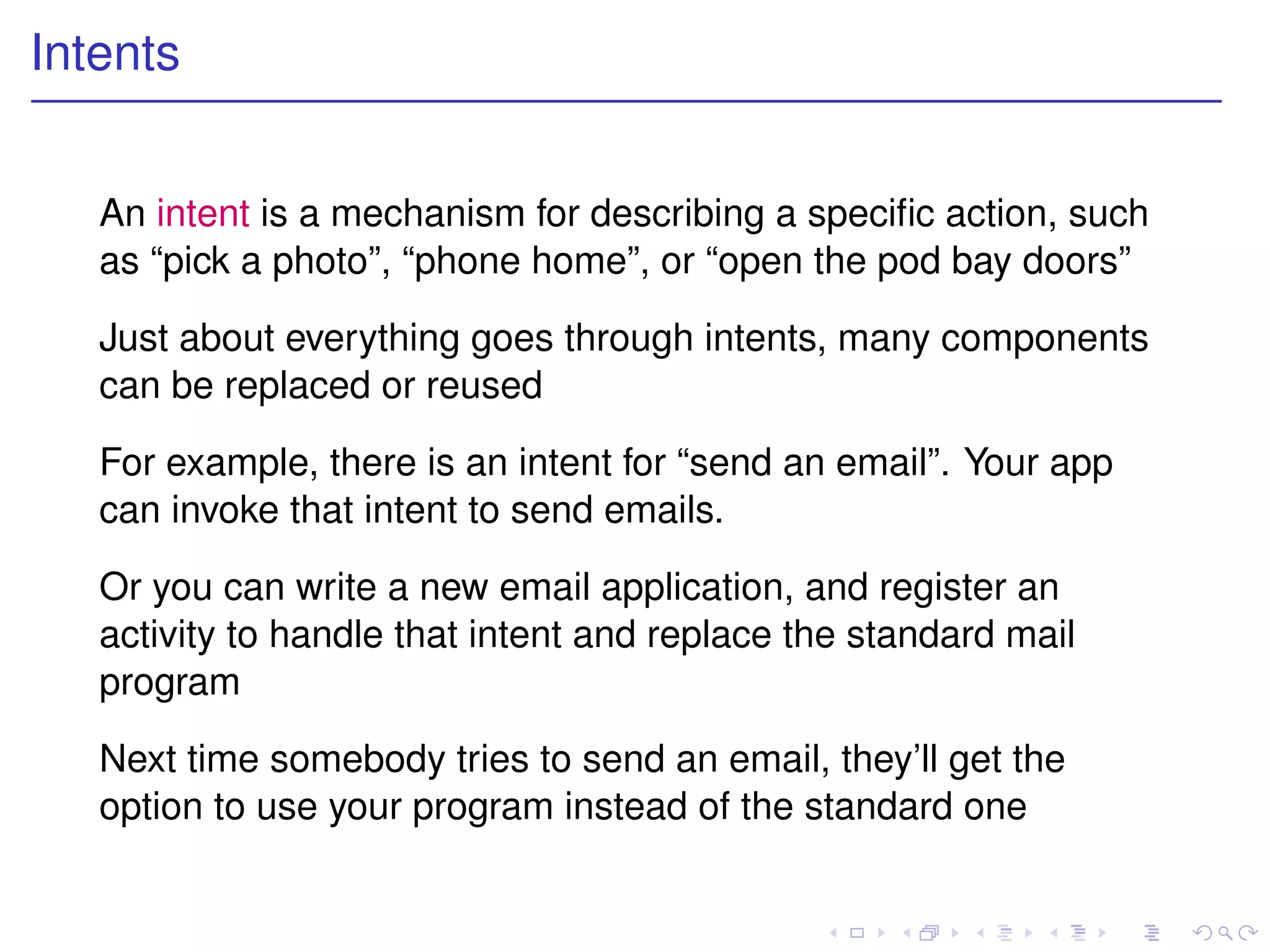 Intents


   An intent is a mechanism for describing a speciﬁc action, such
   as “pick a photo”, “phone home”, or “open the pod bay doors”

   Just about everything goes through intents, many components
   can be replaced or reused

   For example, there is an intent for “send an email”. Your app
   can invoke that intent to send emails.

   Or you can write a new email application, and register an
   activity to handle that intent and replace the standard mail
   program

   Next time somebody tries to send an email, they’ll get the
   option to use your program instead of the standard one
 
