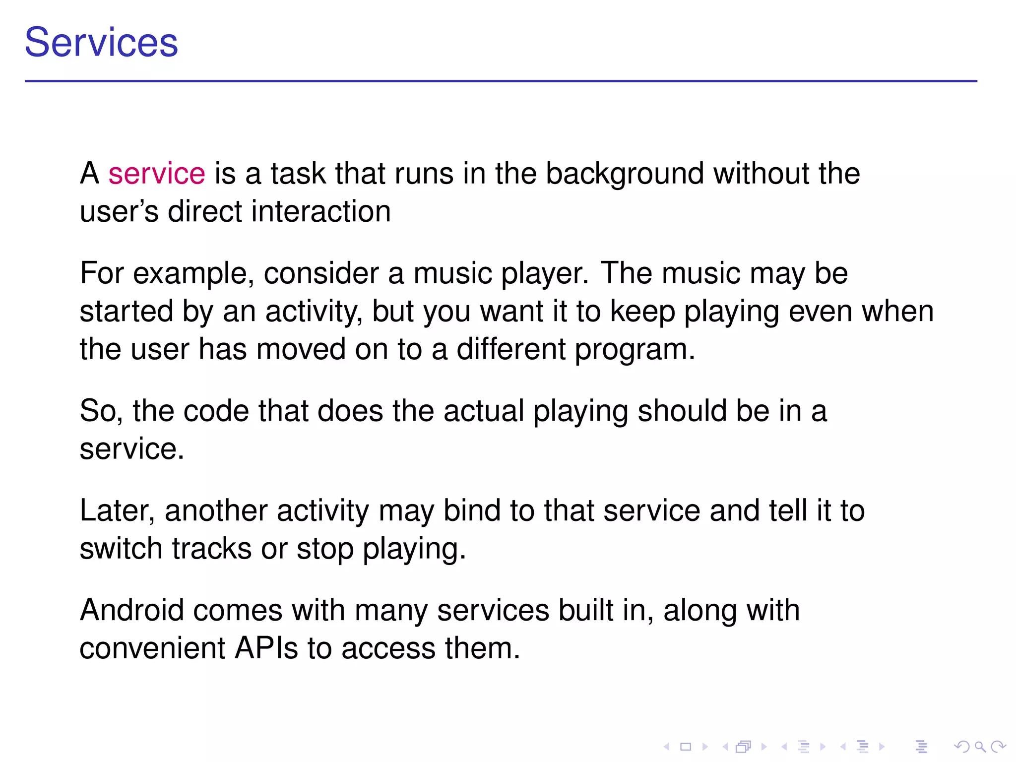 Services


  A service is a task that runs in the background without the
  user’s direct interaction

  For example, consider a music player. The music may be
  started by an activity, but you want it to keep playing even when
  the user has moved on to a different program.

  So, the code that does the actual playing should be in a
  service.

  Later, another activity may bind to that service and tell it to
  switch tracks or stop playing.

  Android comes with many services built in, along with
  convenient APIs to access them.
 