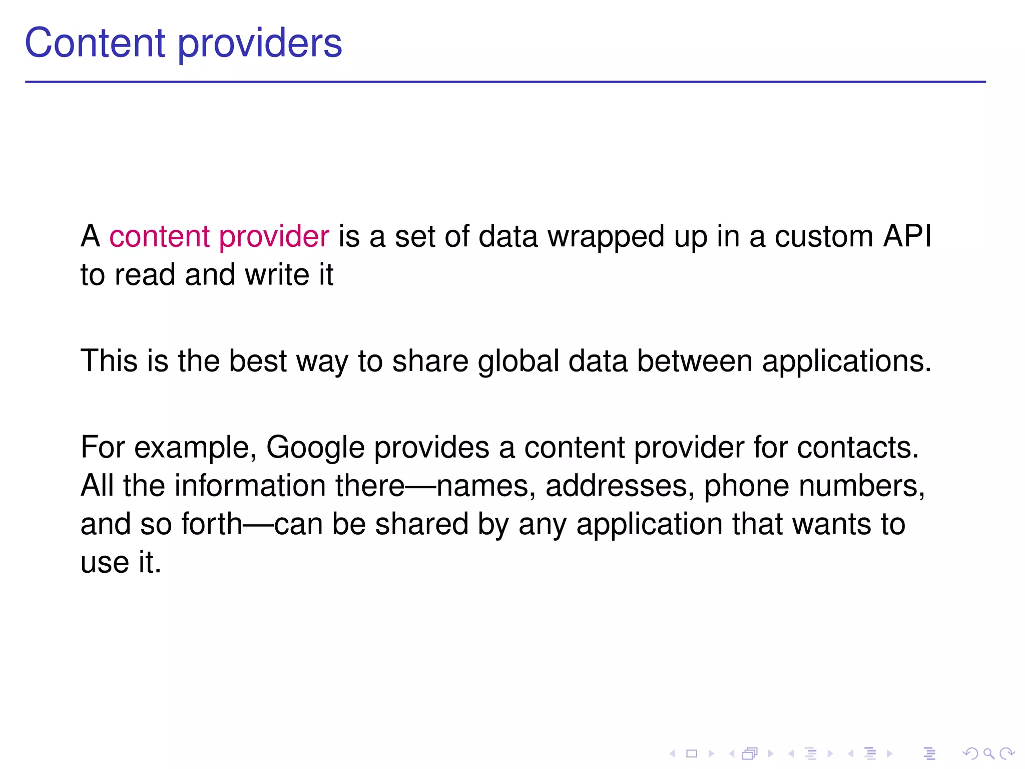 Content providers



  A content provider is a set of data wrapped up in a custom API
  to read and write it

  This is the best way to share global data between applications.

  For example, Google provides a content provider for contacts.
  All the information there—names, addresses, phone numbers,
  and so forth—can be shared by any application that wants to
  use it.
 