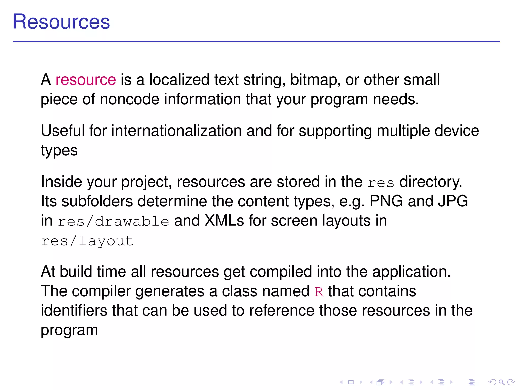 Resources

  A resource is a localized text string, bitmap, or other small
  piece of noncode information that your program needs.

  Useful for internationalization and for supporting multiple device
  types

  Inside your project, resources are stored in the res directory.
  Its subfolders determine the content types, e.g. PNG and JPG
  in res/drawable and XMLs for screen layouts in
  res/layout

  At build time all resources get compiled into the application.
  The compiler generates a class named R that contains
  identiﬁers that can be used to reference those resources in the
  program
 