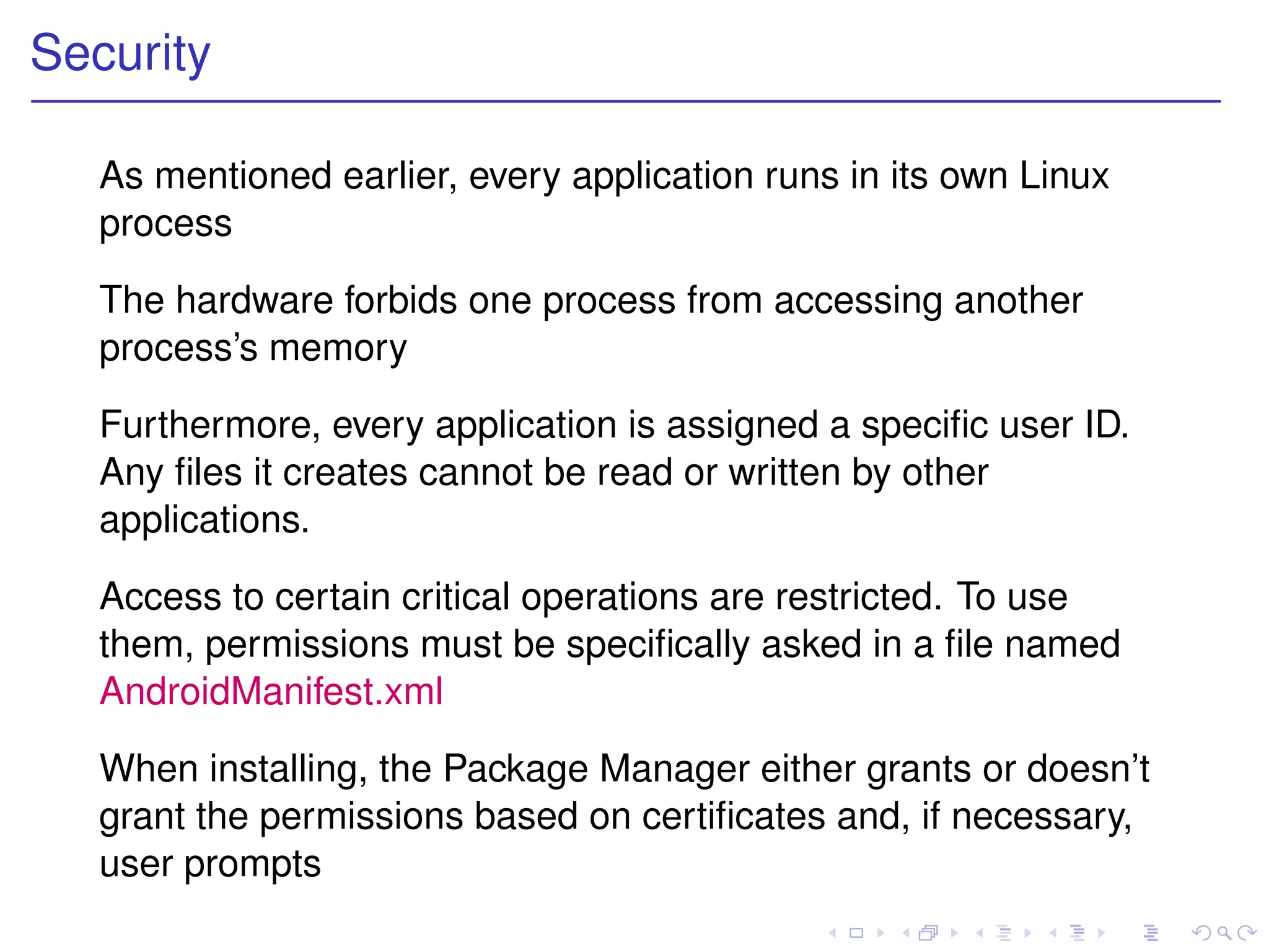 Security

   As mentioned earlier, every application runs in its own Linux
   process

   The hardware forbids one process from accessing another
   process’s memory

   Furthermore, every application is assigned a speciﬁc user ID.
   Any ﬁles it creates cannot be read or written by other
   applications.

   Access to certain critical operations are restricted. To use
   them, permissions must be speciﬁcally asked in a ﬁle named
   AndroidManifest.xml

   When installing, the Package Manager either grants or doesn’t
   grant the permissions based on certiﬁcates and, if necessary,
   user prompts
 