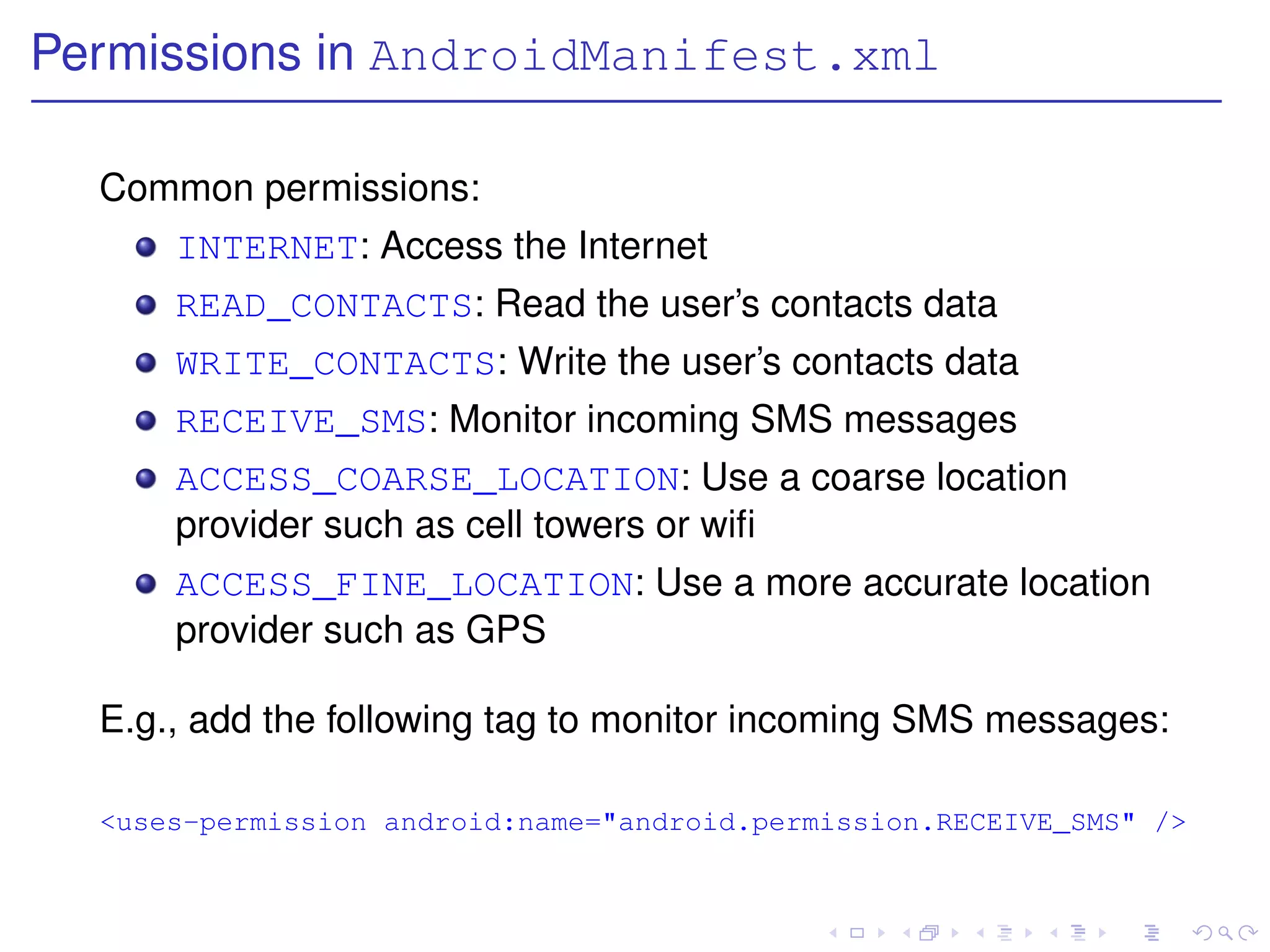Permissions in AndroidManifest.xml

  Common permissions:
      INTERNET: Access the Internet
      READ_CONTACTS: Read the user’s contacts data
      WRITE_CONTACTS: Write the user’s contacts data
      RECEIVE_SMS: Monitor incoming SMS messages
      ACCESS_COARSE_LOCATION: Use a coarse location
      provider such as cell towers or wiﬁ
      ACCESS_FINE_LOCATION: Use a more accurate location
      provider such as GPS

  E.g., add the following tag to monitor incoming SMS messages:

  <uses-permission android:name="android.permission.RECEIVE_SMS" />
 