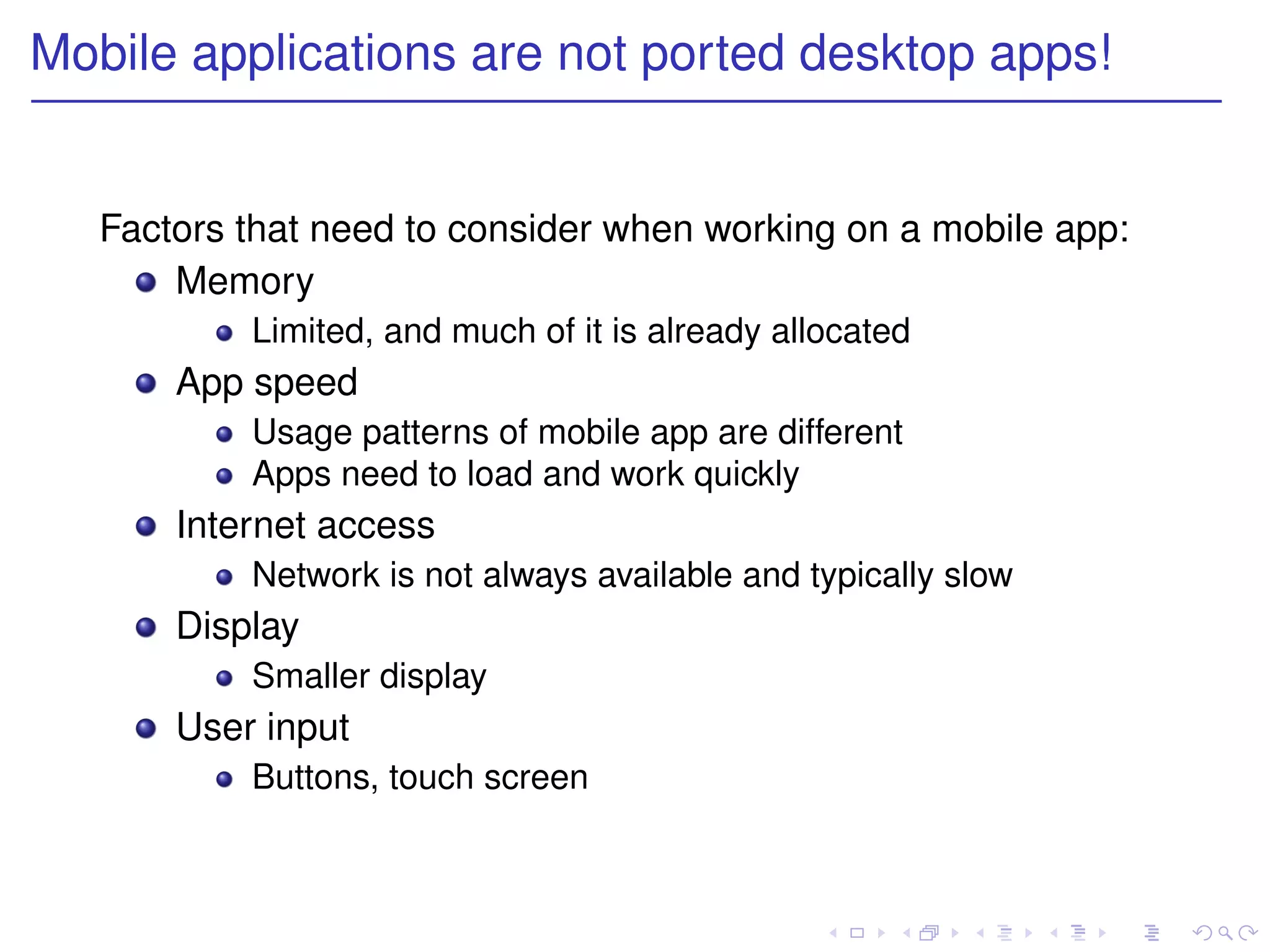Mobile applications are not ported desktop apps!


   Factors that need to consider when working on a mobile app:
       Memory
           Limited, and much of it is already allocated
       App speed
           Usage patterns of mobile app are different
           Apps need to load and work quickly
       Internet access
           Network is not always available and typically slow
       Display
           Smaller display
       User input
           Buttons, touch screen
 