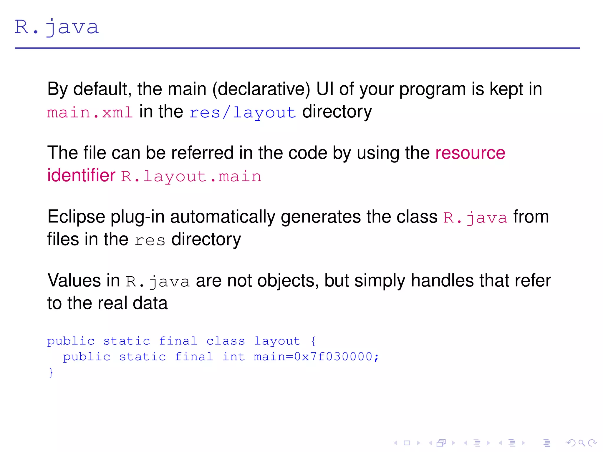 R.java

  By default, the main (declarative) UI of your program is kept in
  main.xml in the res/layout directory

  The ﬁle can be referred in the code by using the resource
  identiﬁer R.layout.main

  Eclipse plug-in automatically generates the class R.java from
  ﬁles in the res directory

  Values in R.java are not objects, but simply handles that refer
  to the real data
  public static final class layout {
    public static final int main=0x7f030000;
  }
 