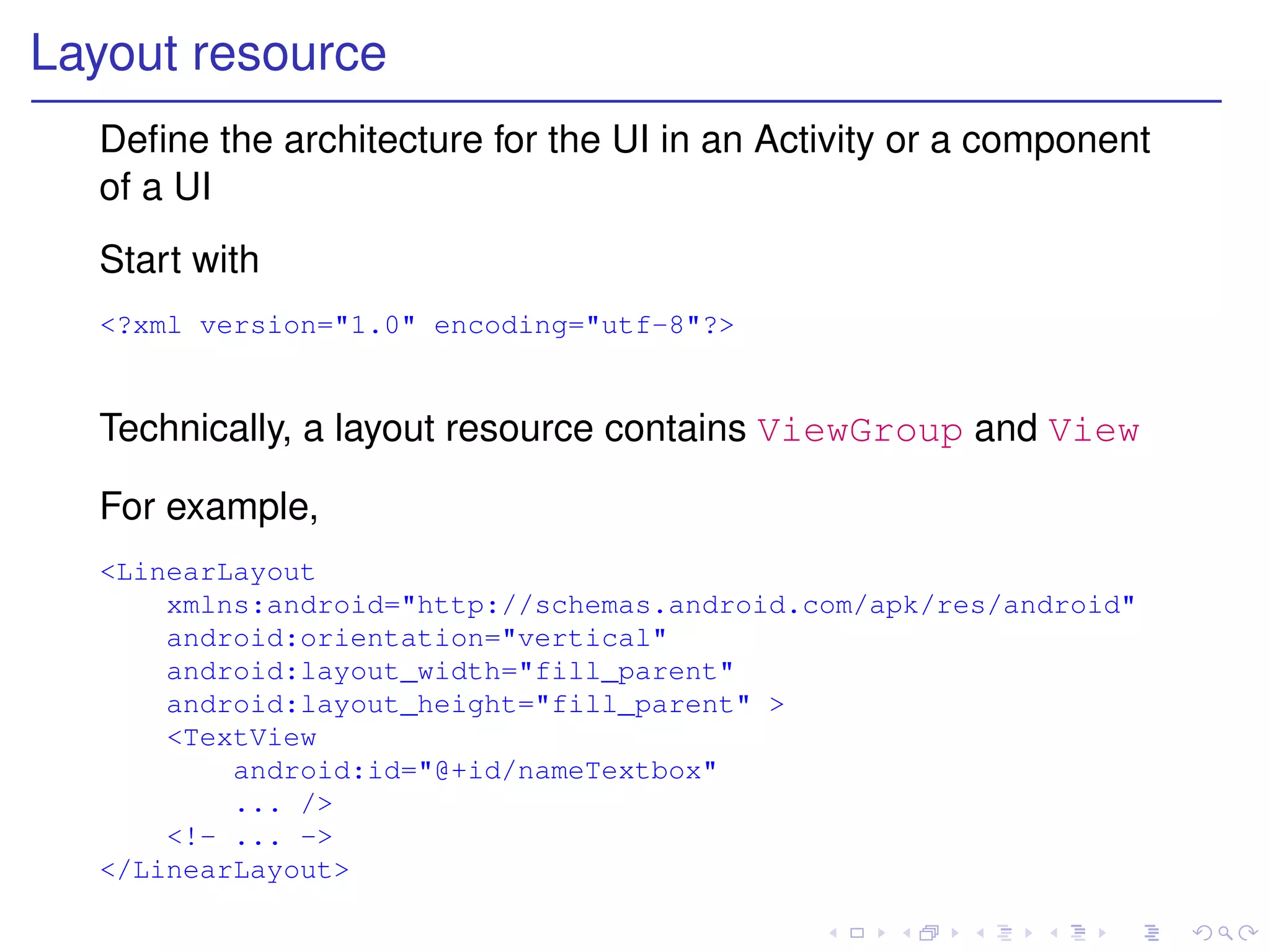 Layout resource
  Deﬁne the architecture for the UI in an Activity or a component
  of a UI
  Start with
  <?xml version="1.0" encoding="utf-8"?>


  Technically, a layout resource contains ViewGroup and View

  For example,
  <LinearLayout
      xmlns:android="http://schemas.android.com/apk/res/android"
      android:orientation="vertical"
      android:layout_width="fill_parent"
      android:layout_height="fill_parent" >
      <TextView
          android:id="@+id/nameTextbox"
          ... />
      <!- ... ->
  </LinearLayout>
 