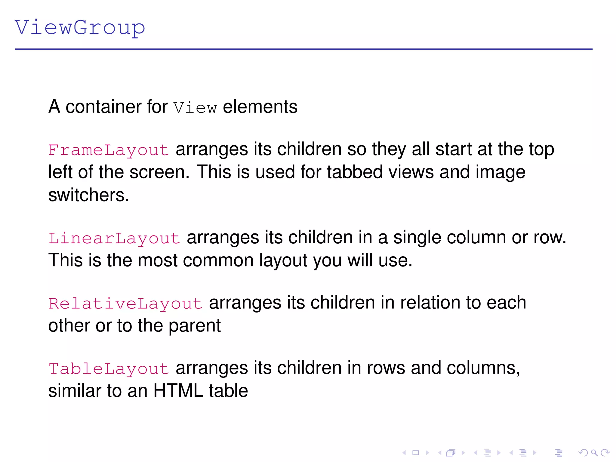 ViewGroup


  A container for View elements

  FrameLayout arranges its children so they all start at the top
  left of the screen. This is used for tabbed views and image
  switchers.

  LinearLayout arranges its children in a single column or row.
  This is the most common layout you will use.

  RelativeLayout arranges its children in relation to each
  other or to the parent

  TableLayout arranges its children in rows and columns,
  similar to an HTML table
 
