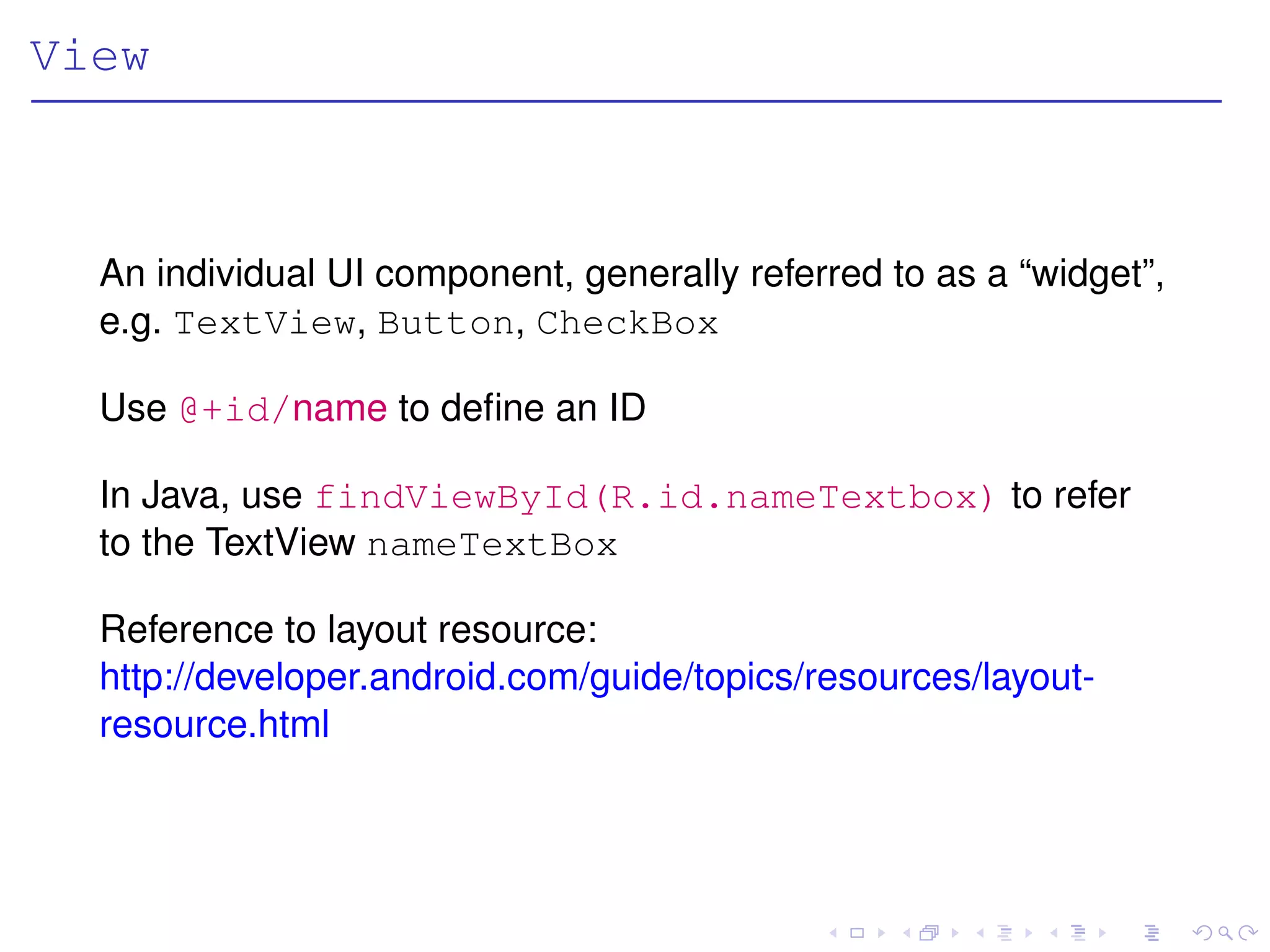 View



  An individual UI component, generally referred to as a “widget”,
  e.g. TextView, Button, CheckBox

  Use @+id/name to deﬁne an ID

  In Java, use findViewById(R.id.nameTextbox) to refer
  to the TextView nameTextBox

  Reference to layout resource:
  http://developer.android.com/guide/topics/resources/layout-
  resource.html
 