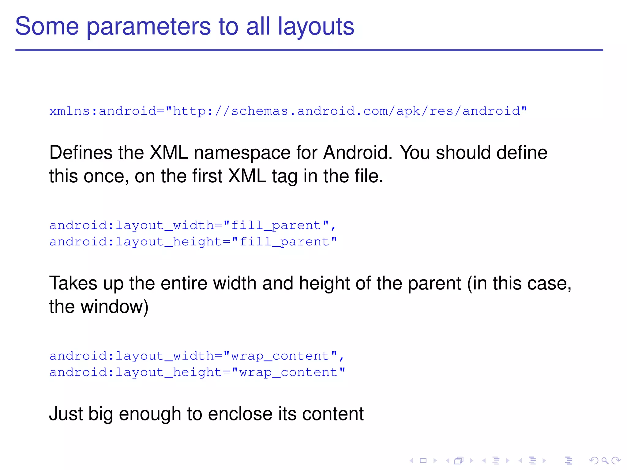 Some parameters to all layouts


   xmlns:android="http://schemas.android.com/apk/res/android"


   Deﬁnes the XML namespace for Android. You should deﬁne
   this once, on the ﬁrst XML tag in the ﬁle.

   android:layout_width="fill_parent",
   android:layout_height="fill_parent"


   Takes up the entire width and height of the parent (in this case,
   the window)

   android:layout_width="wrap_content",
   android:layout_height="wrap_content"


   Just big enough to enclose its content
 