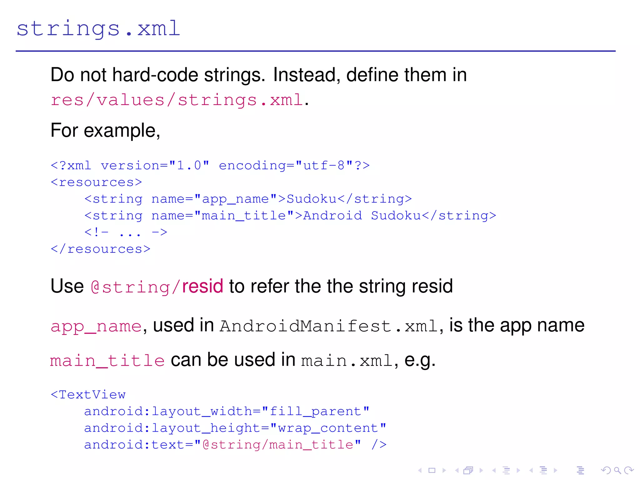 strings.xml
  Do not hard-code strings. Instead, deﬁne them in
  res/values/strings.xml.
  For example,
  <?xml version="1.0" encoding="utf-8"?>
  <resources>
      <string name="app_name">Sudoku</string>
      <string name="main_title">Android Sudoku</string>
      <!- ... ->
  </resources>

  Use @string/resid to refer the the string resid

  app_name, used in AndroidManifest.xml, is the app name
  main_title can be used in main.xml, e.g.
  <TextView
      android:layout_width="fill_parent"
      android:layout_height="wrap_content"
      android:text="@string/main_title" />
 