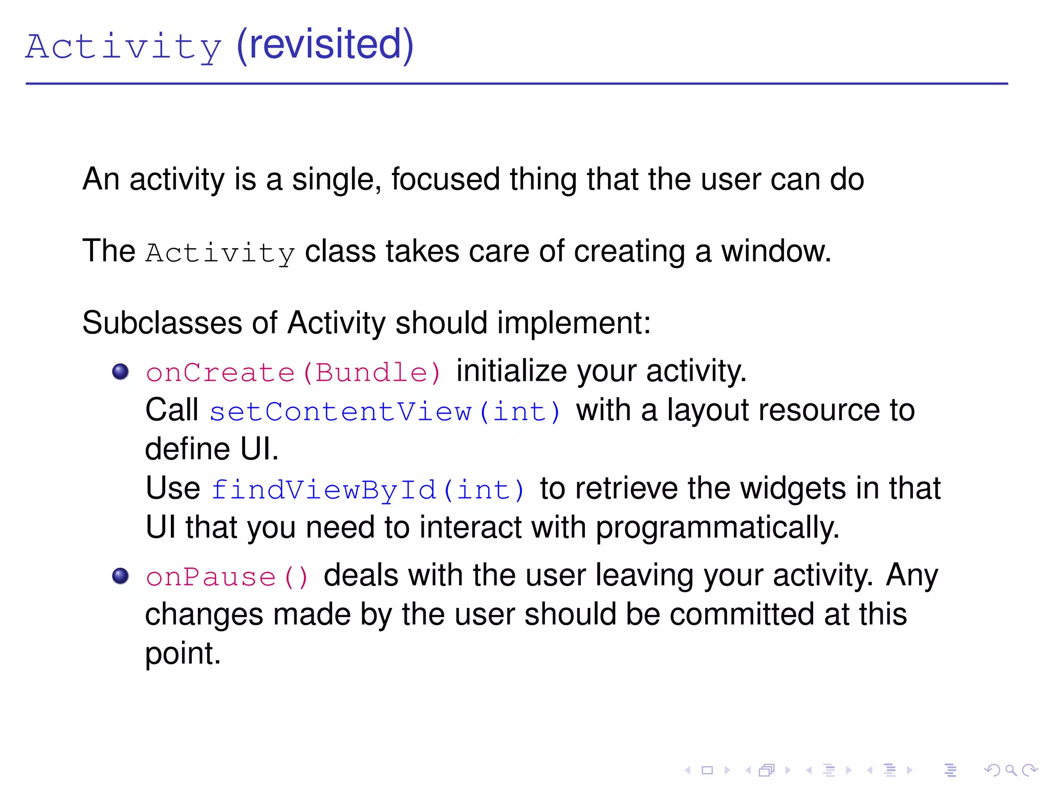 Activity (revisited)


  An activity is a single, focused thing that the user can do

  The Activity class takes care of creating a window.

  Subclasses of Activity should implement:
      onCreate(Bundle) initialize your activity.
      Call setContentView(int) with a layout resource to
      deﬁne UI.
      Use findViewById(int) to retrieve the widgets in that
      UI that you need to interact with programmatically.
      onPause() deals with the user leaving your activity. Any
      changes made by the user should be committed at this
      point.
 