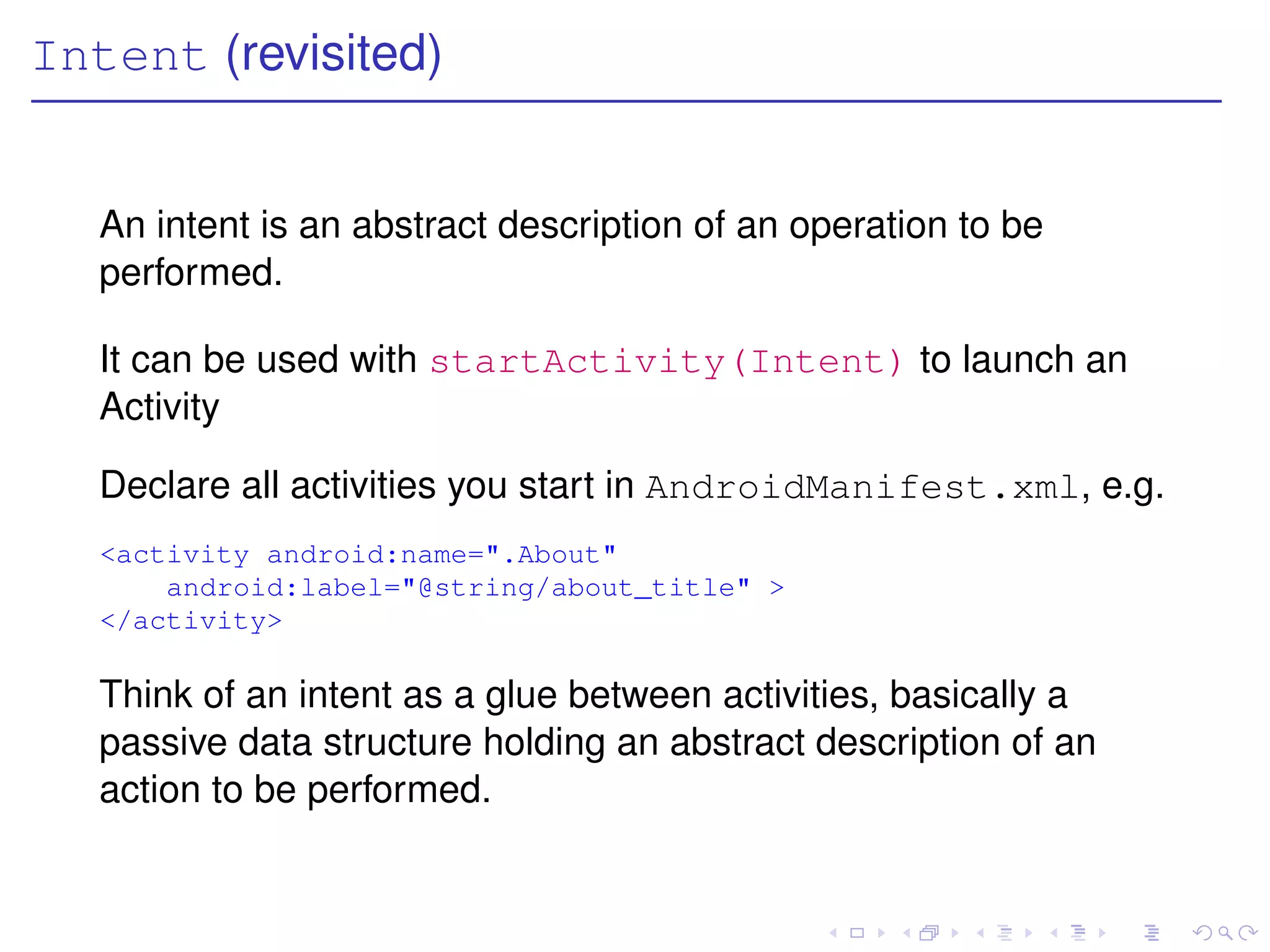 Intent (revisited)


   An intent is an abstract description of an operation to be
   performed.

   It can be used with startActivity(Intent) to launch an
   Activity

   Declare all activities you start in AndroidManifest.xml, e.g.
   <activity android:name=".About"
       android:label="@string/about_title" >
   </activity>

   Think of an intent as a glue between activities, basically a
   passive data structure holding an abstract description of an
   action to be performed.
 