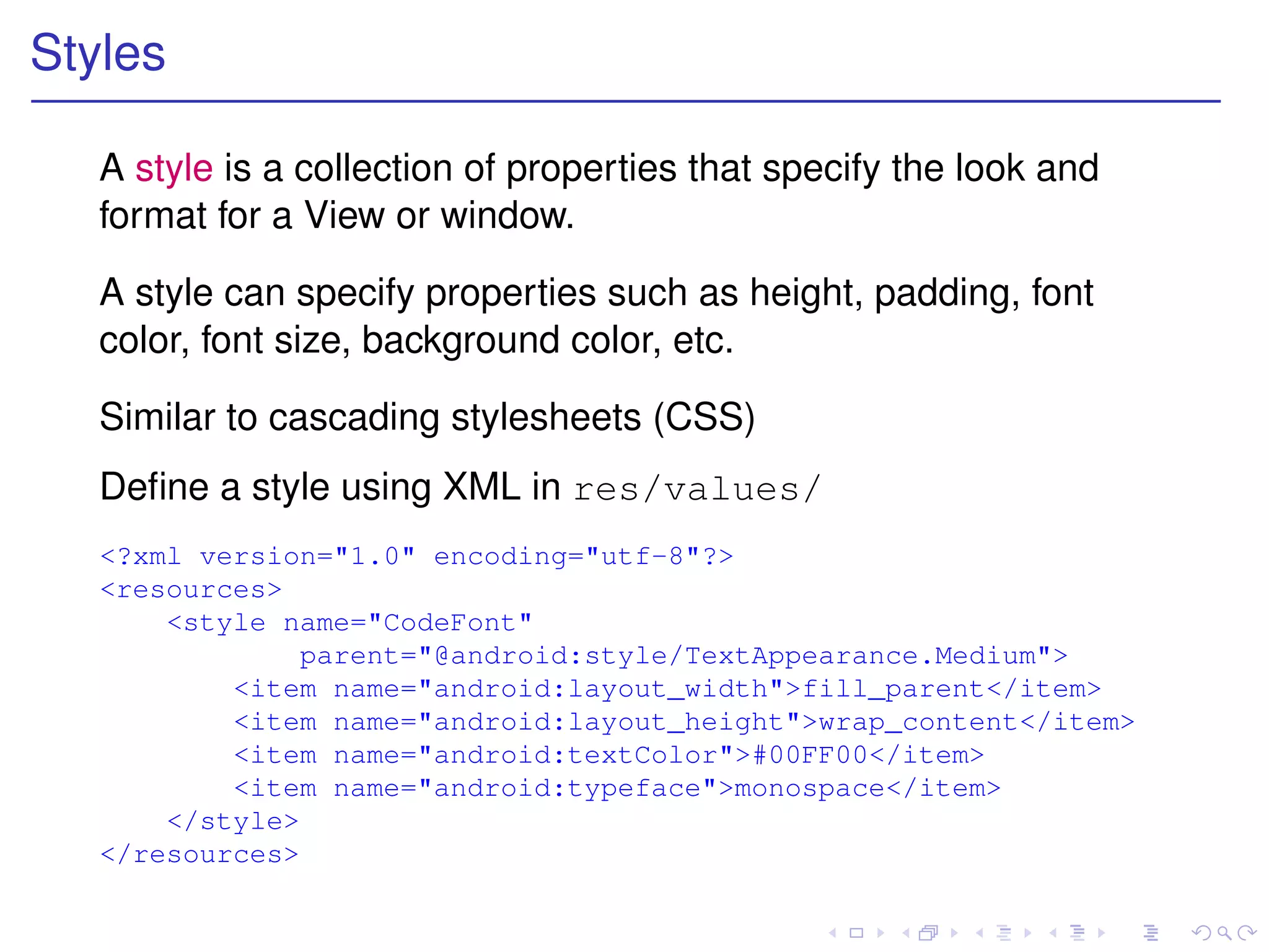 Styles

   A style is a collection of properties that specify the look and
   format for a View or window.

   A style can specify properties such as height, padding, font
   color, font size, background color, etc.

   Similar to cascading stylesheets (CSS)
   Deﬁne a style using XML in res/values/
   <?xml version="1.0" encoding="utf-8"?>
   <resources>
       <style name="CodeFont"
                parent="@android:style/TextAppearance.Medium">
           <item name="android:layout_width">fill_parent</item>
           <item name="android:layout_height">wrap_content</item>
           <item name="android:textColor">#00FF00</item>
           <item name="android:typeface">monospace</item>
       </style>
   </resources>
 