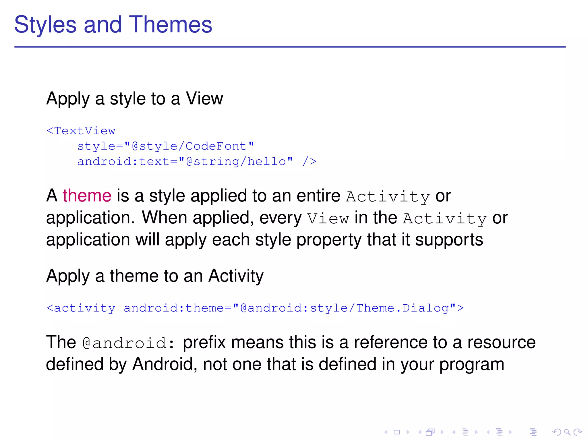 Styles and Themes


  Apply a style to a View
  <TextView
      style="@style/CodeFont"
      android:text="@string/hello" />

  A theme is a style applied to an entire Activity or
  application. When applied, every View in the Activity or
  application will apply each style property that it supports

  Apply a theme to an Activity
  <activity android:theme="@android:style/Theme.Dialog">

  The @android: preﬁx means this is a reference to a resource
  deﬁned by Android, not one that is deﬁned in your program
 