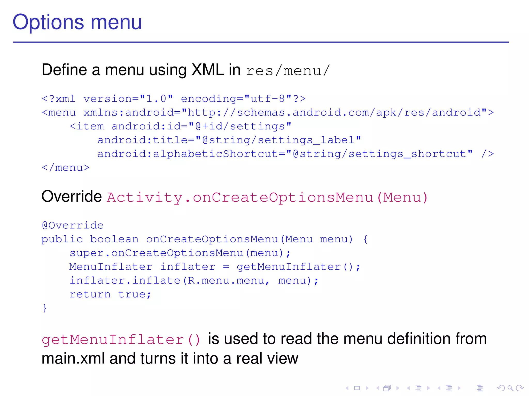 Options menu

  Deﬁne a menu using XML in res/menu/
  <?xml version="1.0" encoding="utf-8"?>
  <menu xmlns:android="http://schemas.android.com/apk/res/android">
      <item android:id="@+id/settings"
          android:title="@string/settings_label"
          android:alphabeticShortcut="@string/settings_shortcut" />
  </menu>

  Override Activity.onCreateOptionsMenu(Menu)
  @Override
  public boolean onCreateOptionsMenu(Menu menu) {
      super.onCreateOptionsMenu(menu);
      MenuInflater inflater = getMenuInflater();
      inflater.inflate(R.menu.menu, menu);
      return true;
  }

  getMenuInflater() is used to read the menu deﬁnition from
  main.xml and turns it into a real view
 