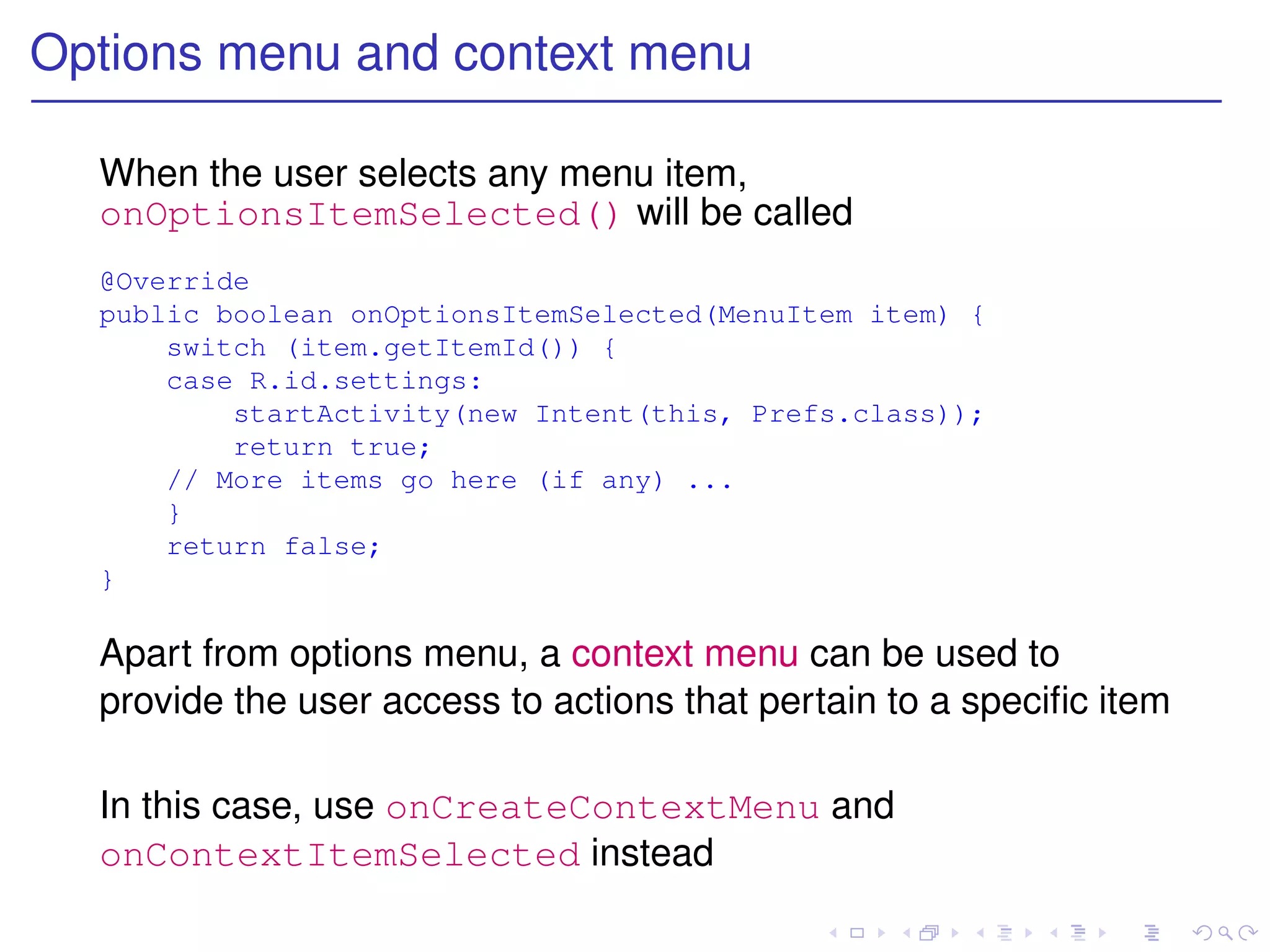 Options menu and context menu

  When the user selects any menu item,
  onOptionsItemSelected() will be called
  @Override
  public boolean onOptionsItemSelected(MenuItem item) {
      switch (item.getItemId()) {
      case R.id.settings:
          startActivity(new Intent(this, Prefs.class));
          return true;
      // More items go here (if any) ...
      }
      return false;
  }

  Apart from options menu, a context menu can be used to
  provide the user access to actions that pertain to a speciﬁc item

  In this case, use onCreateContextMenu and
  onContextItemSelected instead
 
